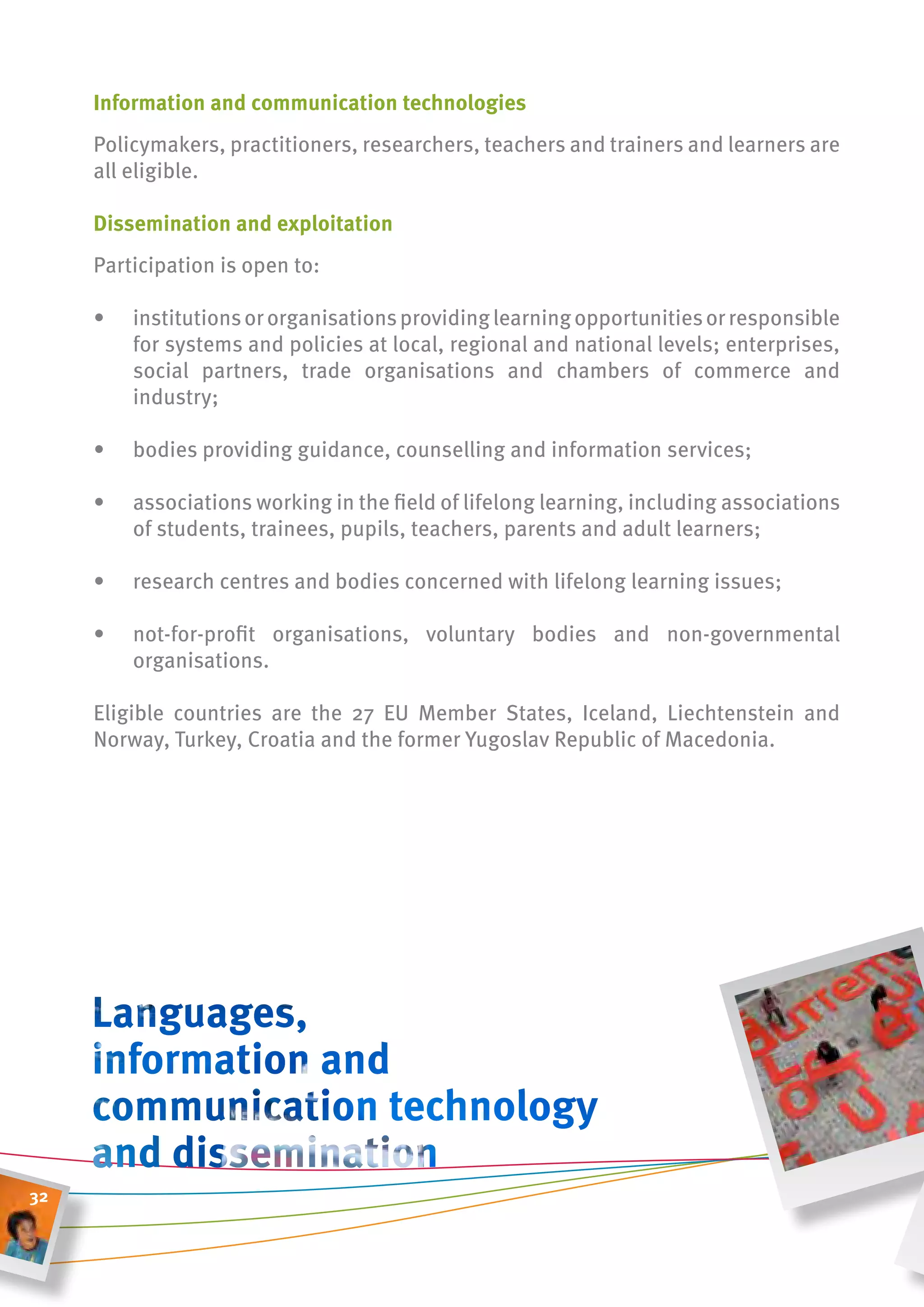 information and communication technologies
     Policymakers, practitioners, researchers, teachers and trainers and learners are
     all eligible.

     Dissemination and exploitation
     Participation is open to:

     •   institutions or organisations providing learning opportunities or responsible
         for systems and policies at local, regional and national levels; enterprises,
         social partners, trade organisations and chambers of commerce and
         industry;

     •   bodies providing guidance, counselling and information services;

     •   associations working in the field of lifelong learning, including associations
         of students, trainees, pupils, teachers, parents and adult learners;

     •   research centres and bodies concerned with lifelong learning issues;

     •   not-for-profit organisations, voluntary bodies and non-governmental
         organisations.

     Eligible countries are the 27 EU Member States, Iceland, Liechtenstein and
     Norway, Turkey, Croatia and the former Yugoslav Republic of Macedonia.




32
 