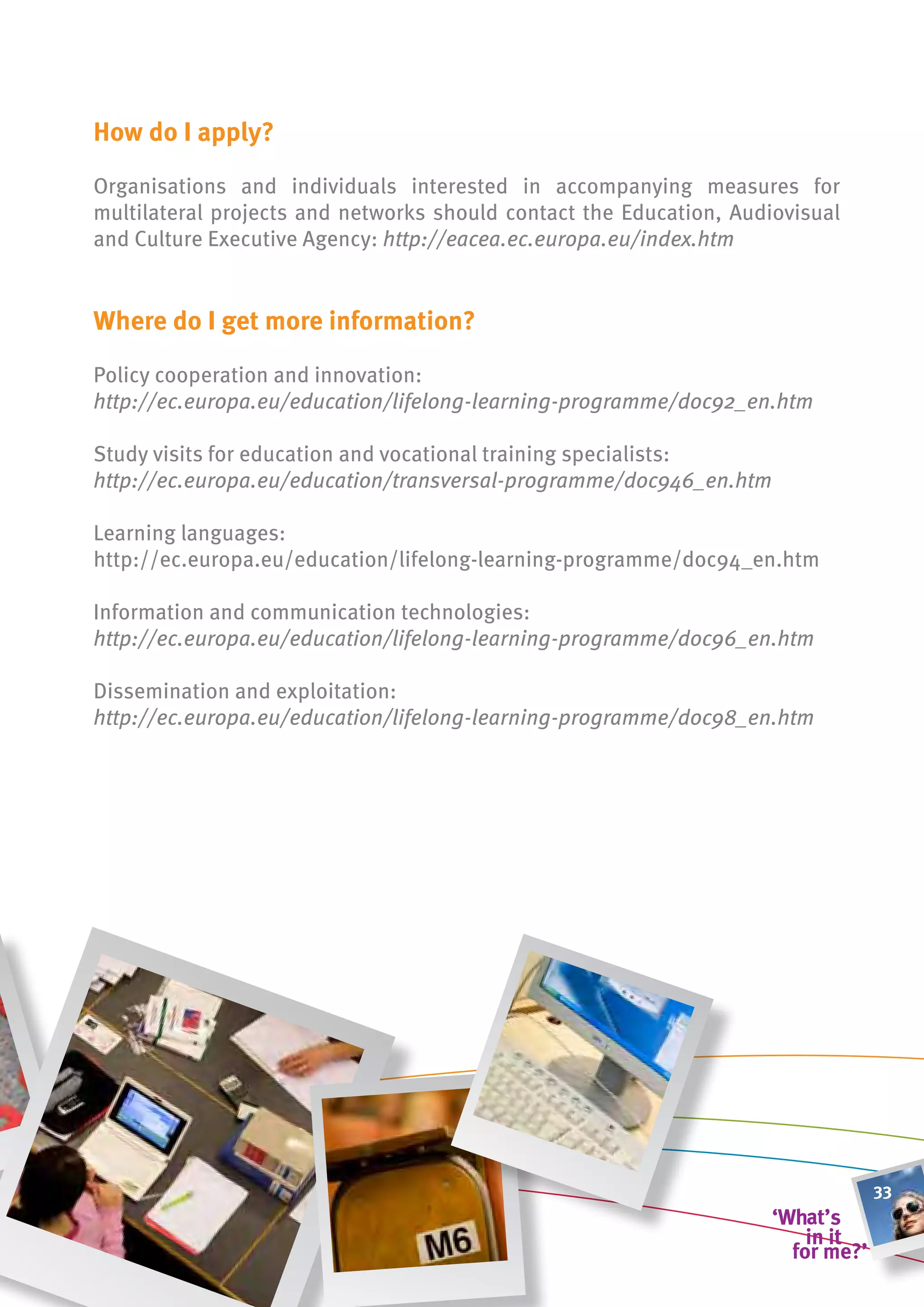 how do i apply?

Organisations and individuals interested in accompanying measures for
multilateral projects and networks should contact the Education, Audiovisual
and Culture Executive Agency: http://eacea.ec.europa.eu/index.htm


Where do i get more information?

Policy cooperation and innovation:
http://ec.europa.eu/education/lifelong-learning-programme/doc92_en.htm

Study visits for education and vocational training specialists:
http://ec.europa.eu/education/transversal-programme/doc946_en.htm

Learning languages:
http://ec.europa.eu/education/lifelong-learning-programme/doc94_en.htm

Information and communication technologies:
http://ec.europa.eu/education/lifelong-learning-programme/doc96_en.htm

Dissemination and exploitation:
http://ec.europa.eu/education/lifelong-learning-programme/doc98_en.htm




                                                                               33
 