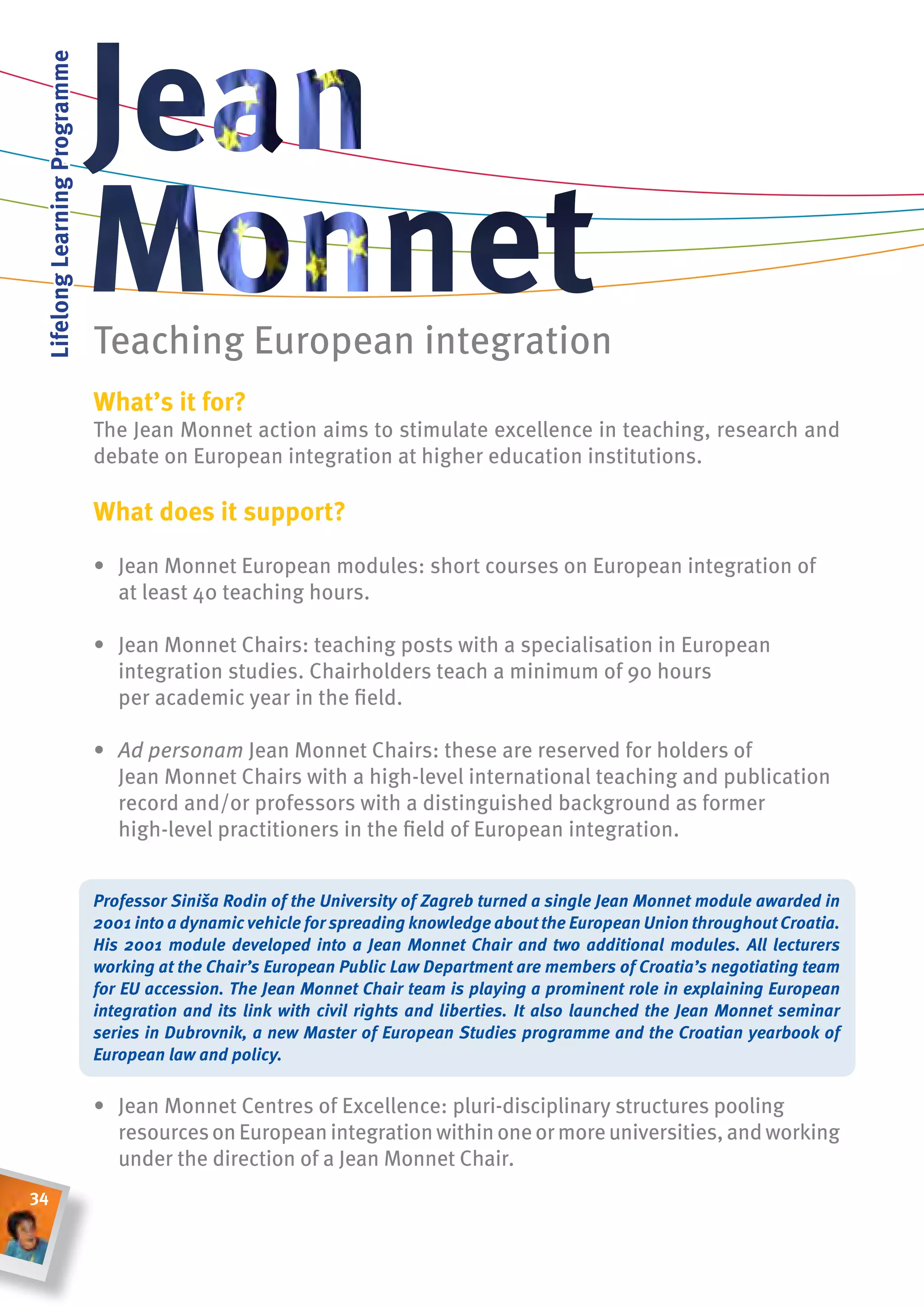 lifelong learning Programme




                               Teaching European integration
                               What’s it for?
                               The Jean Monnet action aims to stimulate excellence in teaching, research and
                               debate on European integration at higher education institutions.

                               What does it support?

                               • Jean Monnet European modules: short courses on European integration of
                                 at least 40 teaching hours.

                               • Jean Monnet Chairs: teaching posts with a specialisation in European
                                 integration studies. Chairholders teach a minimum of 90 hours
                                 per academic year in the field.

                               • Ad	personam Jean Monnet Chairs: these are reserved for holders of
                                 Jean Monnet Chairs with a high-level international teaching and publication
                                 record and/or professors with a distinguished background as former
                                 high-level practitioners in the field of European integration.


                               Professor Siniša Rodin of the University of Zagreb turned a single Jean Monnet module awarded in
                               2001 into a dynamic vehicle for spreading knowledge about the European Union throughout Croatia.
                               His 2001 module developed into a Jean Monnet Chair and two additional modules. All lecturers
                               working at the Chair’s European Public Law Department are members of Croatia’s negotiating team
                               for EU accession. The Jean Monnet Chair team is playing a prominent role in explaining European
                               integration and its link with civil rights and liberties. It also launched the Jean Monnet seminar
                               series in Dubrovnik, a new Master of European Studies programme and the Croatian yearbook of
                               European law and policy.


                               • Jean Monnet Centres of Excellence: pluri-disciplinary structures pooling
                                 resources on European integration within one or more universities, and working
                                 under the direction of a Jean Monnet Chair.
34
 