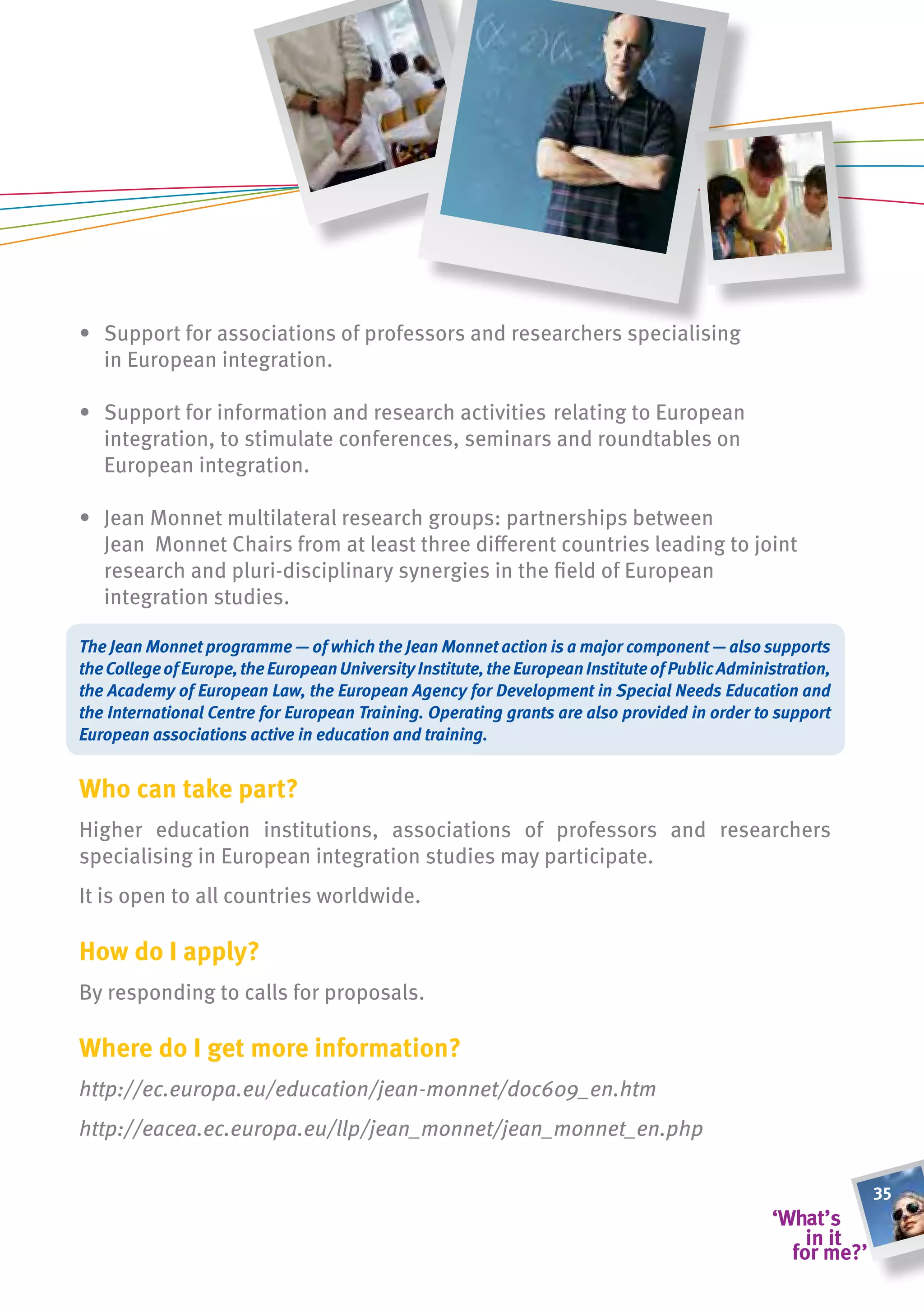 • Support for associations of professors and researchers specialising
  in European integration.

• Support for information and research activities relating to European
  integration, to stimulate conferences, seminars and roundtables on
  European integration.

• Jean Monnet multilateral research groups: partnerships between
  Jean Monnet Chairs from at least three different countries leading to joint
  research and pluri-disciplinary synergies in the field of European
  integration studies.

The Jean Monnet programme — of which the Jean Monnet action is a major component — also supports
the College of Europe, the European University Institute, the European Institute of Public Administration,
the Academy of European Law, the European Agency for Development in Special Needs Education and
the International Centre for European Training. Operating grants are also provided in order to support
European associations active in education and training.


Who can take part?
Higher education institutions, associations of professors and researchers
specialising in European integration studies may participate.
It is open to all countries worldwide.

how do i apply?
By responding to calls for proposals.

Where do i get more information?
http://ec.europa.eu/education/jean-monnet/doc609_en.htm
http://eacea.ec.europa.eu/llp/jean_monnet/jean_monnet_en.php	

                                                                                                             35
 