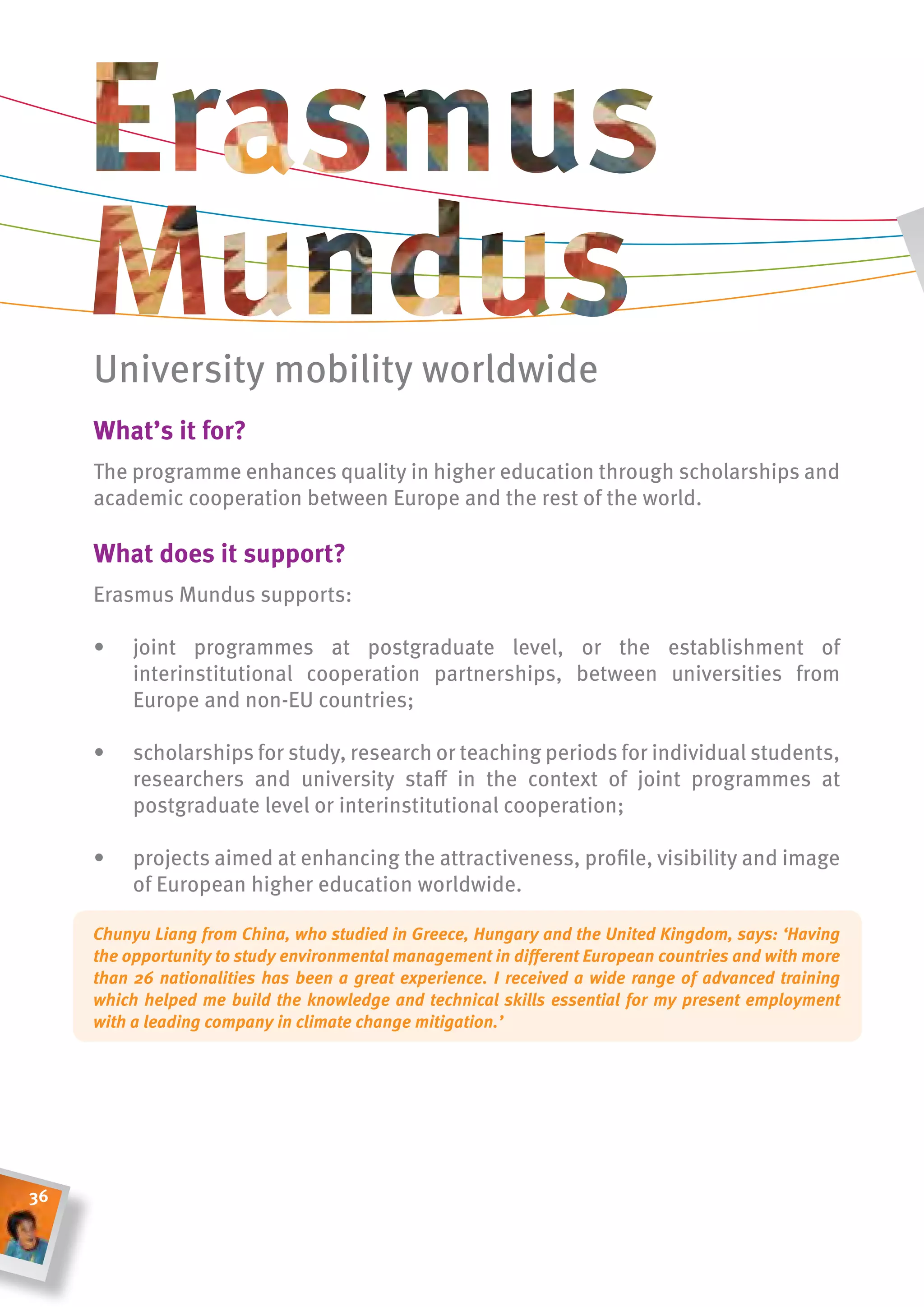 University mobility worldwide
     What’s it for?
     The programme enhances quality in higher education through scholarships and
     academic cooperation between Europe and the rest of the world.

     What does it support?
     Erasmus Mundus supports:

     •    joint programmes at postgraduate level, or the establishment of
          interinstitutional cooperation partnerships, between universities from
          Europe and non-EU countries;

     •    scholarships for study, research or teaching periods for individual students,
          researchers and university staff in the context of joint programmes at
          postgraduate level or interinstitutional cooperation;

     •    projects aimed at enhancing the attractiveness, profile, visibility and image
          of European higher education worldwide.

     Chunyu Liang from China, who studied in Greece, Hungary and the United Kingdom, says: ‘Having
     the opportunity to study environmental management in different European countries and with more
     than 26 nationalities has been a great experience. I received a wide range of advanced training
     which helped me build the knowledge and technical skills essential for my present employment
     with a leading company in climate change mitigation.’




36
 