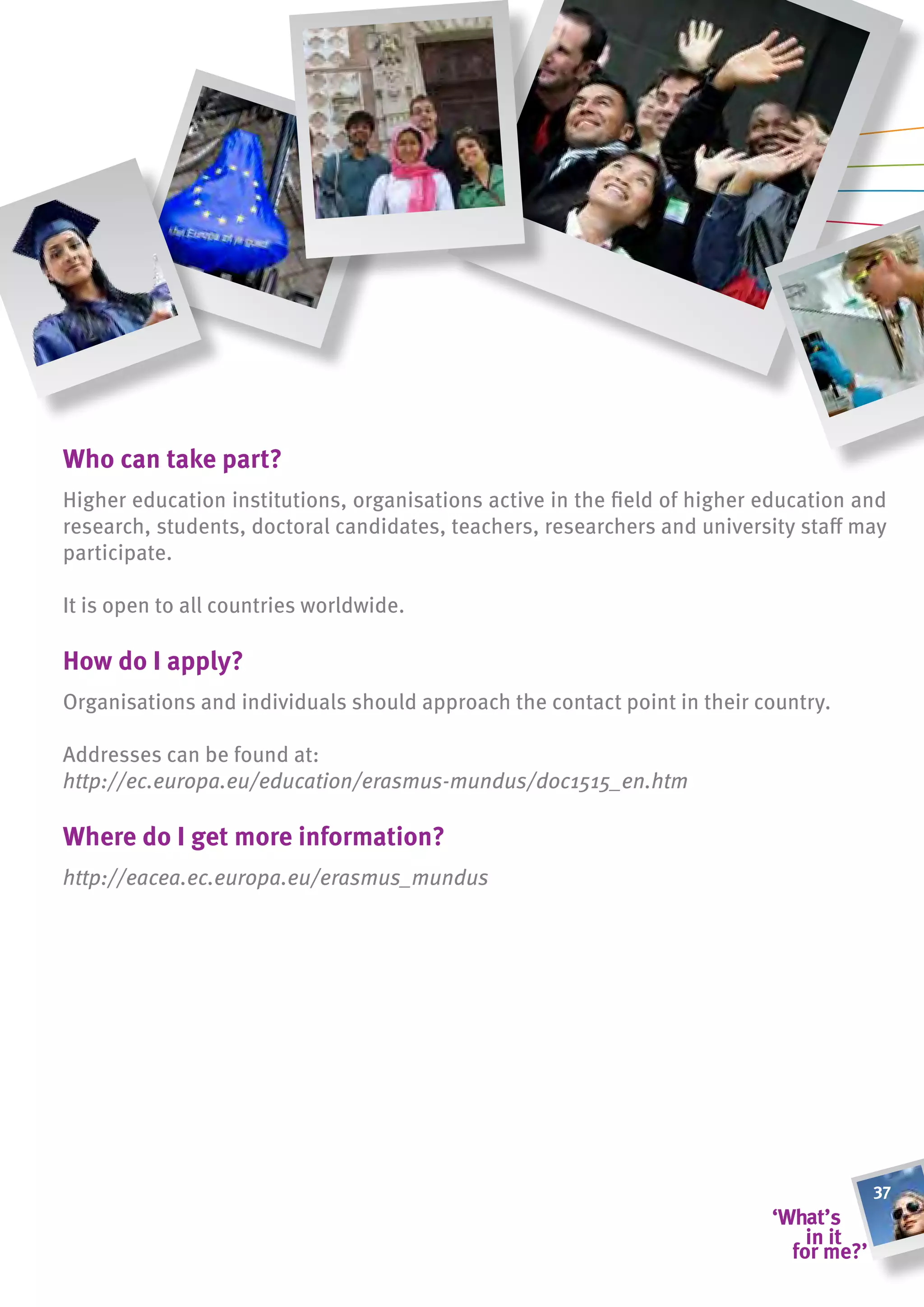 Who can take part?
Higher education institutions, organisations active in the field of higher education and
research, students, doctoral candidates, teachers, researchers and university staff may
participate.

It is open to all countries worldwide.

how do i apply?
Organisations and individuals should approach the contact point in their country.

Addresses can be found at:
http://ec.europa.eu/education/erasmus-mundus/doc1515_en.htm

Where do i get more information?
http://eacea.ec.europa.eu/erasmus_mundus




                                                                                      37
 