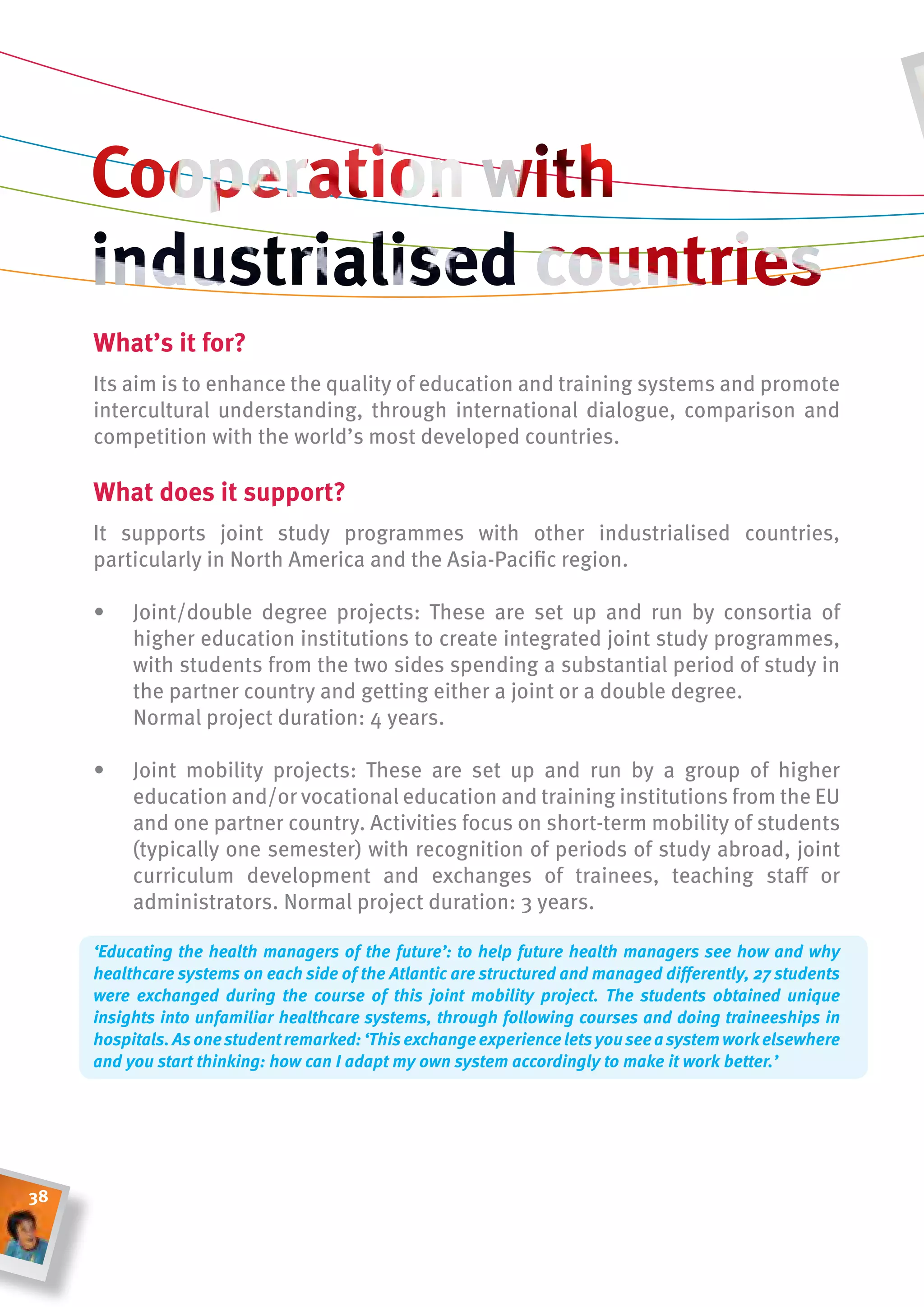 What’s it for?
     Its aim is to enhance the quality of education and training systems and promote
     intercultural understanding, through international dialogue, comparison and
     competition with the world’s most developed countries.

     What does it support?
     It supports joint study programmes with other industrialised countries,
     particularly in North America and the Asia-Pacific region.

     •    Joint/double degree projects: These are set up and run by consortia of
          higher education institutions to create integrated joint study programmes,
          with students from the two sides spending a substantial period of study in
          the partner country and getting either a joint or a double degree.
          Normal project duration: 4 years.

     •    Joint mobility projects: These are set up and run by a group of higher
          education and/or vocational education and training institutions from the EU
          and one partner country. Activities focus on short-term mobility of students
          (typically one semester) with recognition of periods of study abroad, joint
          curriculum development and exchanges of trainees, teaching staff or
          administrators. Normal project duration: 3 years.

     ‘Educating the health managers of the future’: to help future health managers see how and why
     healthcare systems on each side of the Atlantic are structured and managed differently, 27 students
     were exchanged during the course of this joint mobility project. The students obtained unique
     insights into unfamiliar healthcare systems, through following courses and doing traineeships in
     hospitals. As one student remarked: ‘This exchange experience lets you see a system work elsewhere
     and you start thinking: how can I adapt my own system accordingly to make it work better.’




38
 