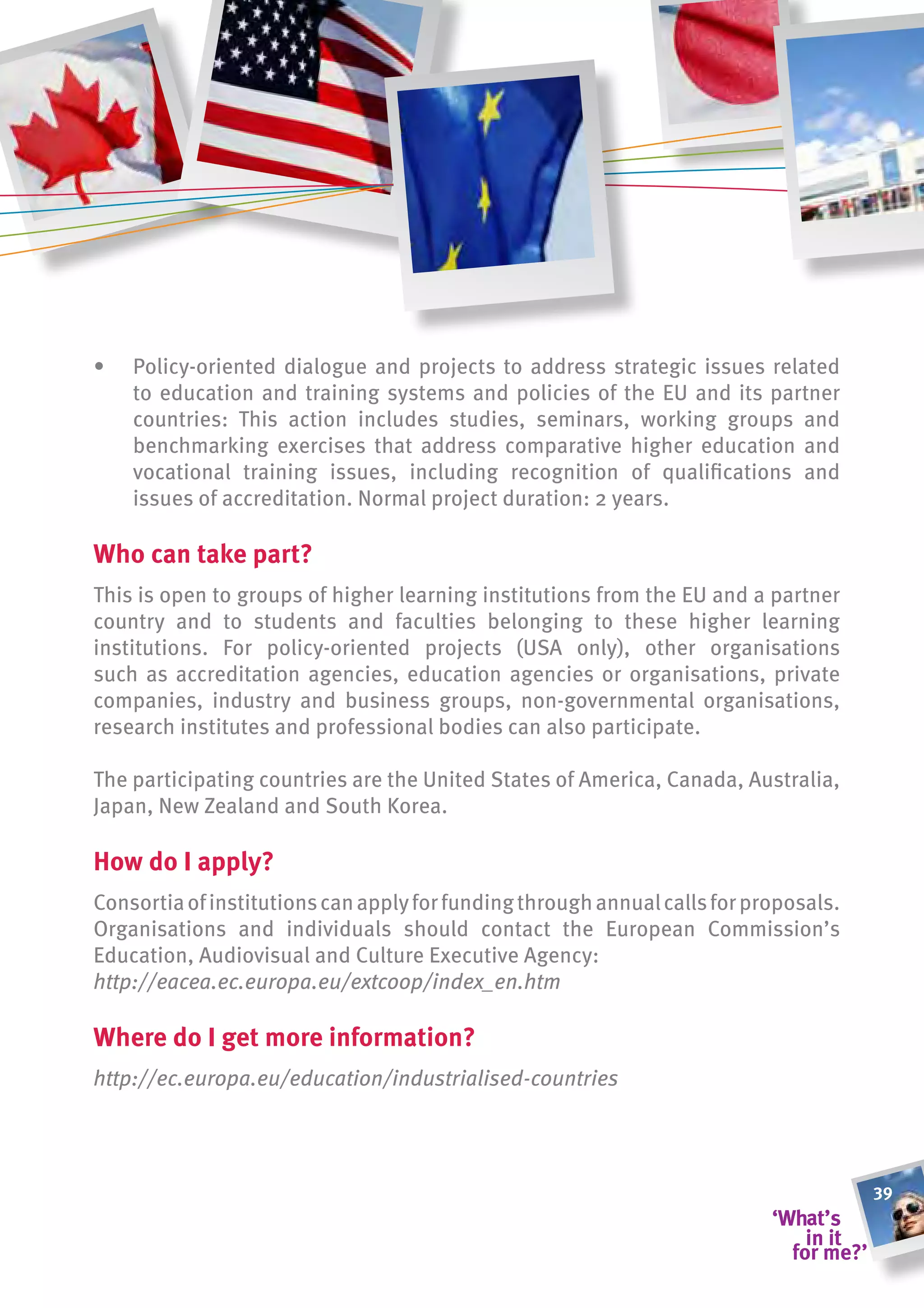 •   Policy-oriented dialogue and projects to address strategic issues related
    to education and training systems and policies of the EU and its partner
    countries: This action includes studies, seminars, working groups and
    benchmarking exercises that address comparative higher education and
    vocational training issues, including recognition of qualifications and
    issues of accreditation. Normal project duration: 2 years.

Who can take part?
This is open to groups of higher learning institutions from the EU and a partner
country and to students and faculties belonging to these higher learning
institutions. For policy-oriented projects (USA only), other organisations
such as accreditation agencies, education agencies or organisations, private
companies, industry and business groups, non-governmental organisations,
research institutes and professional bodies can also participate.

The participating countries are the United States of America, Canada, Australia,
Japan, New Zealand and South Korea.

how do i apply?
Consortia of institutions can apply for funding through annual calls for proposals.
Organisations and individuals should contact the European Commission’s
Education, Audiovisual and Culture Executive Agency:
http://eacea.ec.europa.eu/extcoop/index_en.htm

Where do i get more information?
http://ec.europa.eu/education/industrialised-countries




                                                                                      39
 