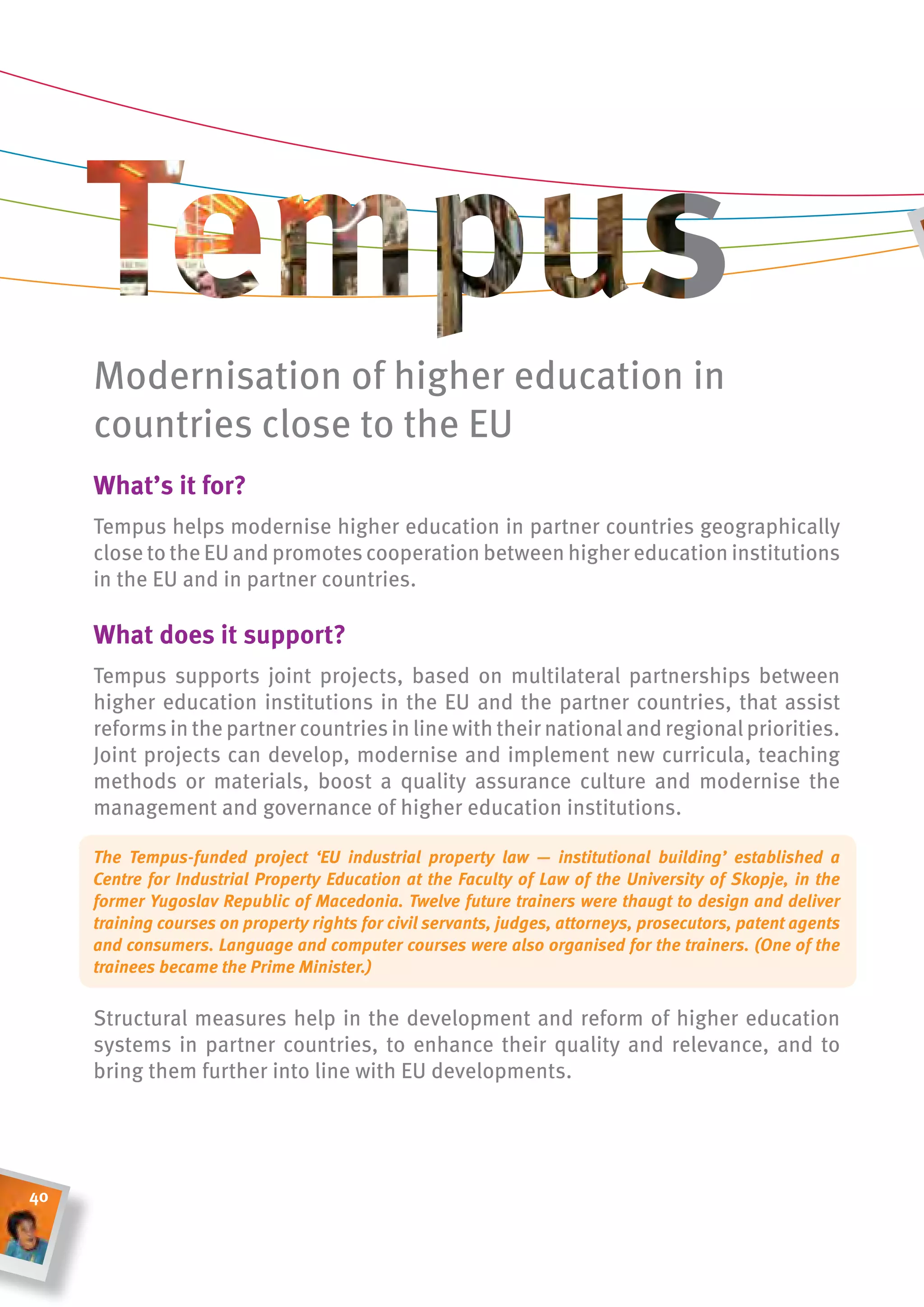 Modernisation of higher education in
     countries close to the EU
     What’s it for?
     Tempus helps modernise higher education in partner countries geographically
     close to the EU and promotes cooperation between higher education institutions
     in the EU and in partner countries.

     What does it support?
     Tempus supports joint projects, based on multilateral partnerships between
     higher education institutions in the EU and the partner countries, that assist
     reforms in the partner countries in line with their national and regional priorities.
     Joint projects can develop, modernise and implement new curricula, teaching
     methods or materials, boost a quality assurance culture and modernise the
     management and governance of higher education institutions.

     The Tempus-funded project ‘EU industrial property law — institutional building’ established a
     Centre for Industrial Property Education at the Faculty of Law of the University of Skopje, in the
     former Yugoslav Republic of Macedonia. Twelve future trainers were thaugt to design and deliver
     training courses on property rights for civil servants, judges, attorneys, prosecutors, patent agents
     and consumers. Language and computer courses were also organised for the trainers. (One of the
     trainees became the Prime Minister.)


     Structural measures help in the development and reform of higher education
     systems in partner countries, to enhance their quality and relevance, and to
     bring them further into line with EU developments.




40
 