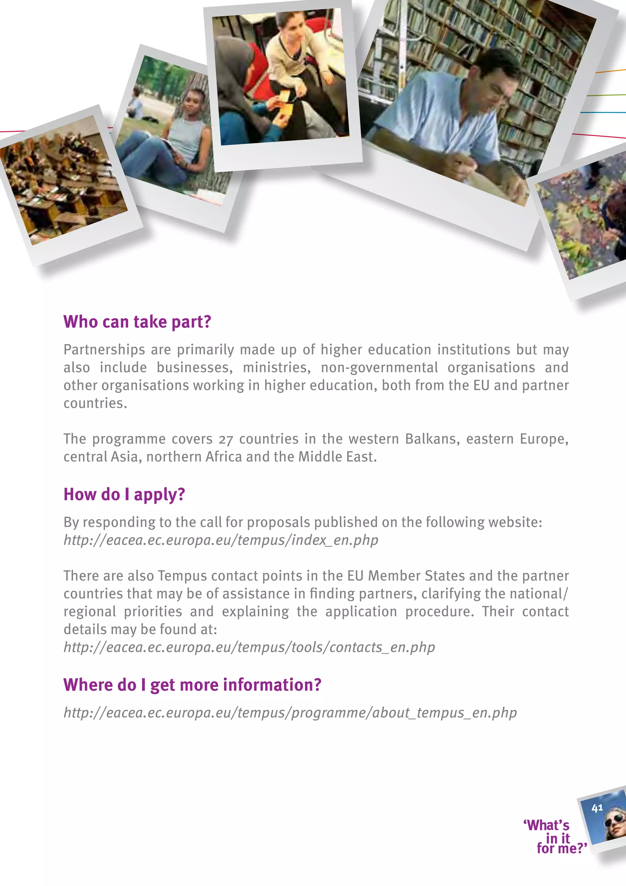 Who can take part?
Partnerships are primarily made up of higher education institutions but may
also include businesses, ministries, non-governmental organisations and
other organisations working in higher education, both from the EU and partner
countries.

The programme covers 27 countries in the western Balkans, eastern Europe,
central Asia, northern Africa and the Middle East.

how do i apply?
By responding to the call for proposals published on the following website:
http://eacea.ec.europa.eu/tempus/index_en.php

There are also Tempus contact points in the EU Member States and the partner
countries that may be of assistance in finding partners, clarifying the national/
regional priorities and explaining the application procedure. Their contact
details may be found at:
http://eacea.ec.europa.eu/tempus/tools/contacts_en.php

Where do i get more information?
http://eacea.ec.europa.eu/tempus/programme/about_tempus_en.php




                                                                                    41
 