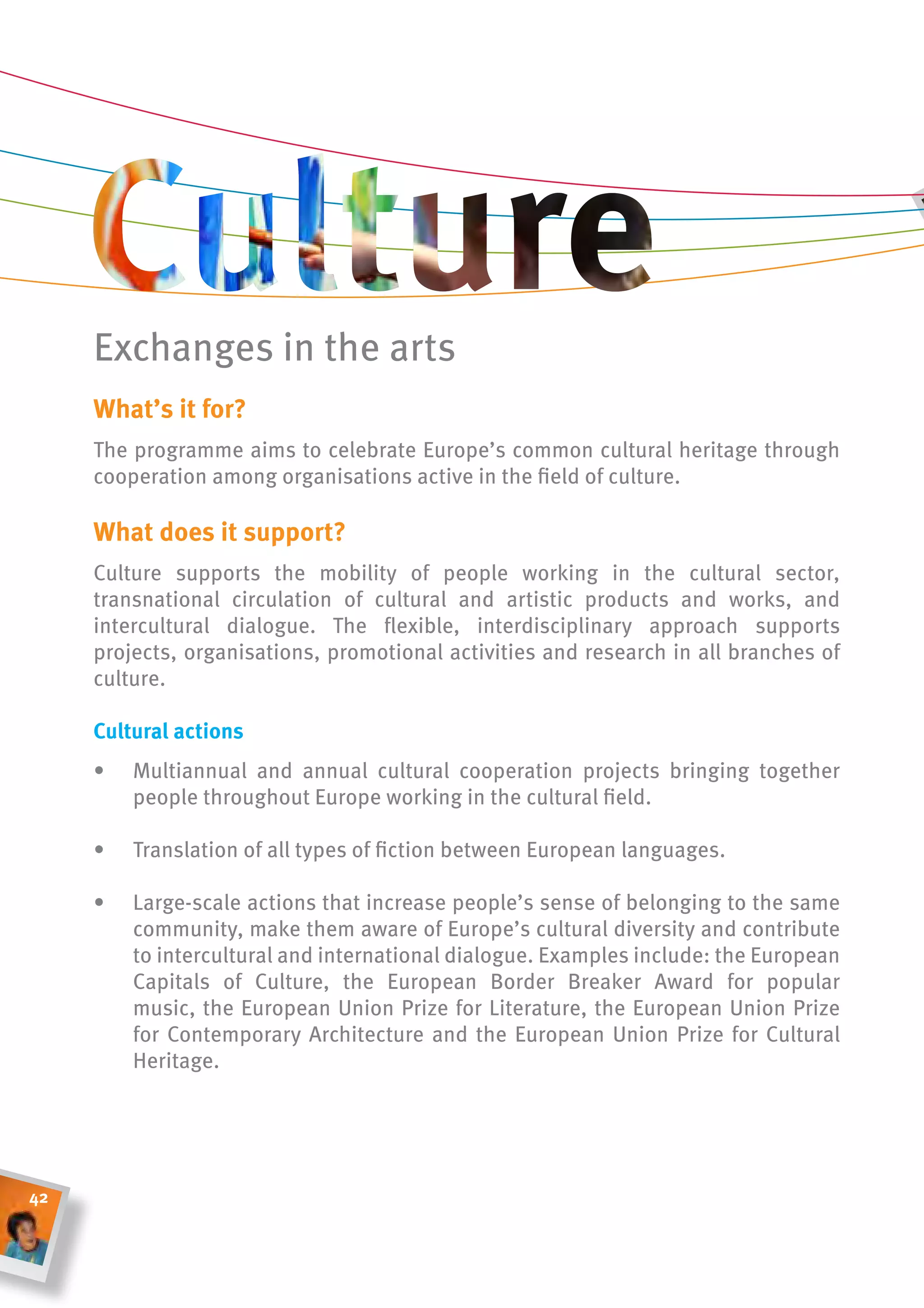 Exchanges in the arts
     What’s it for?
     The programme aims to celebrate Europe’s common cultural heritage through
     cooperation among organisations active in the field of culture.

     What does it support?
     Culture supports the mobility of people working in the cultural sector,
     transnational circulation of cultural and artistic products and works, and
     intercultural dialogue. The flexible, interdisciplinary approach supports
     projects, organisations, promotional activities and research in all branches of
     culture.

     cultural actions
     •   Multiannual and annual cultural cooperation projects bringing together
         people throughout Europe working in the cultural field.

     •   Translation of all types of fiction between European languages.

     •   Large-scale actions that increase people’s sense of belonging to the same
         community, make them aware of Europe’s cultural diversity and contribute
         to intercultural and international dialogue. Examples include: the European
         Capitals of Culture, the European Border Breaker Award for popular
         music, the European Union Prize for Literature, the European Union Prize
         for Contemporary Architecture and the European Union Prize for Cultural
         Heritage.




42
 