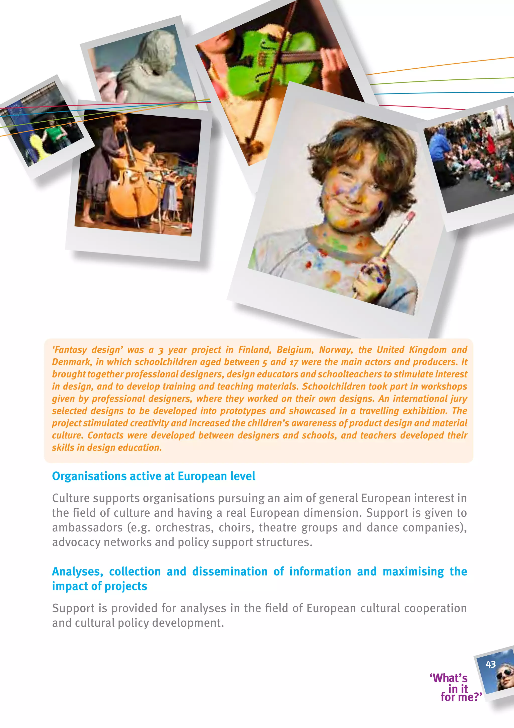 'Fantasy design’ was a 3 year project in Finland, Belgium, Norway, the United Kingdom and
Denmark, in which schoolchildren aged between 5 and 17 were the main actors and producers. It
brought together professional designers, design educators and schoolteachers to stimulate interest
in design, and to develop training and teaching materials. Schoolchildren took part in workshops
given by professional designers, where they worked on their own designs. An international jury
selected designs to be developed into prototypes and showcased in a travelling exhibition. The
project stimulated creativity and increased the children’s awareness of product design and material
culture. Contacts were developed between designers and schools, and teachers developed their
skills in design education.


organisations active at european level
Culture supports organisations pursuing an aim of general European interest in
the field of culture and having a real European dimension. Support is given to
ambassadors (e.g. orchestras, choirs, theatre groups and dance companies),
advocacy networks and policy support structures.

analyses, collection and dissemination of information and maximising the
impact of projects
Support is provided for analyses in the field of European cultural cooperation
and cultural policy development.


                                                                                                      43
 