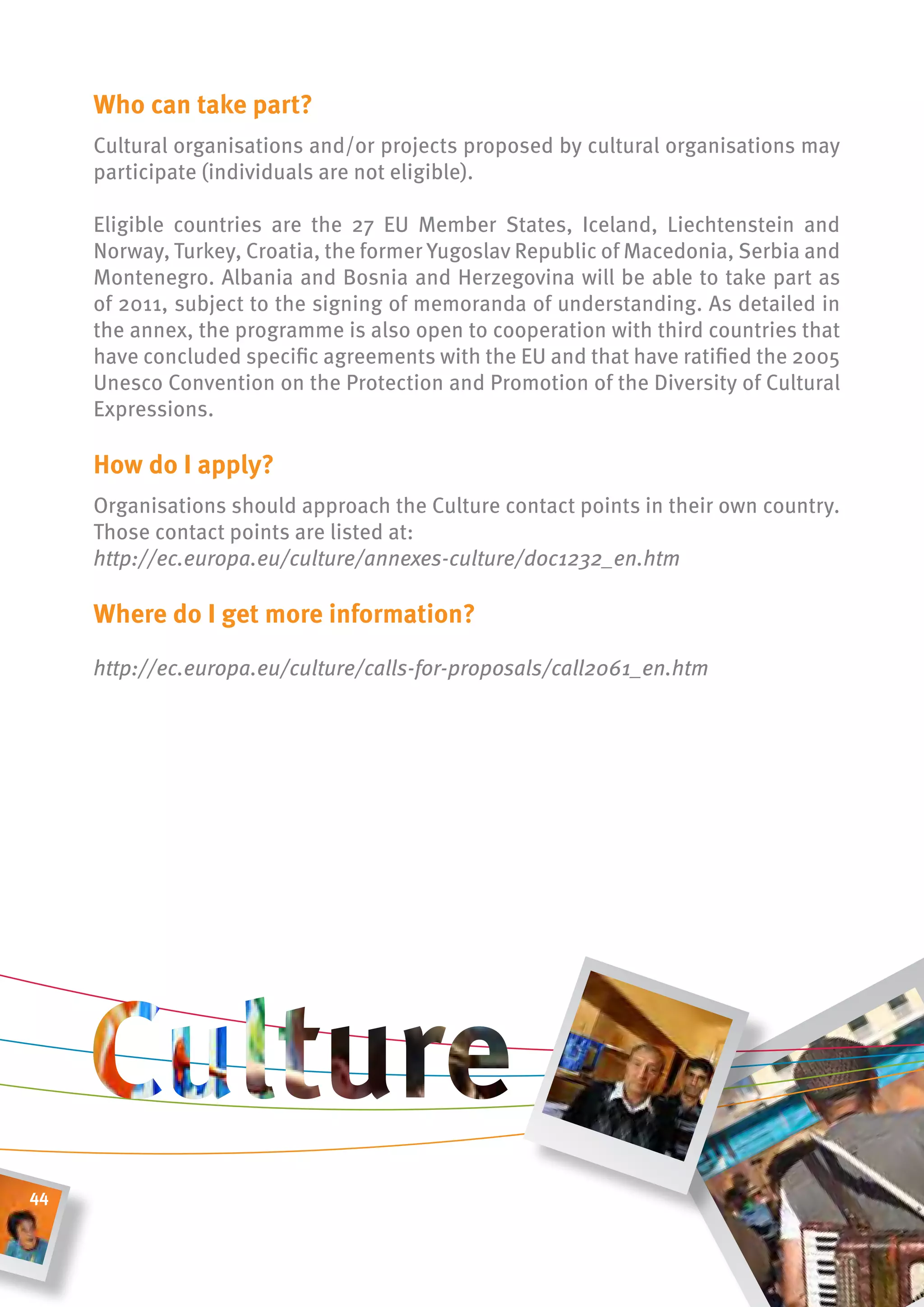 Who can take part?
     Cultural organisations and/or projects proposed by cultural organisations may
     participate (individuals are not eligible).

     Eligible countries are the 27 EU Member States, Iceland, Liechtenstein and
     Norway, Turkey, Croatia, the former Yugoslav Republic of Macedonia, Serbia and
     Montenegro. Albania and Bosnia and Herzegovina will be able to take part as
     of 2011, subject to the signing of memoranda of understanding. As detailed in
     the annex, the programme is also open to cooperation with third countries that
     have concluded specific agreements with the EU and that have ratified the 2005
     Unesco Convention on the Protection and Promotion of the Diversity of Cultural
     Expressions.

     how do i apply?
     Organisations should approach the Culture contact points in their own country.
     Those contact points are listed at:
     http://ec.europa.eu/culture/annexes-culture/doc1232_en.htm

     Where do i get more information?

     http://ec.europa.eu/culture/calls-for-proposals/call2061_en.htm




44
 