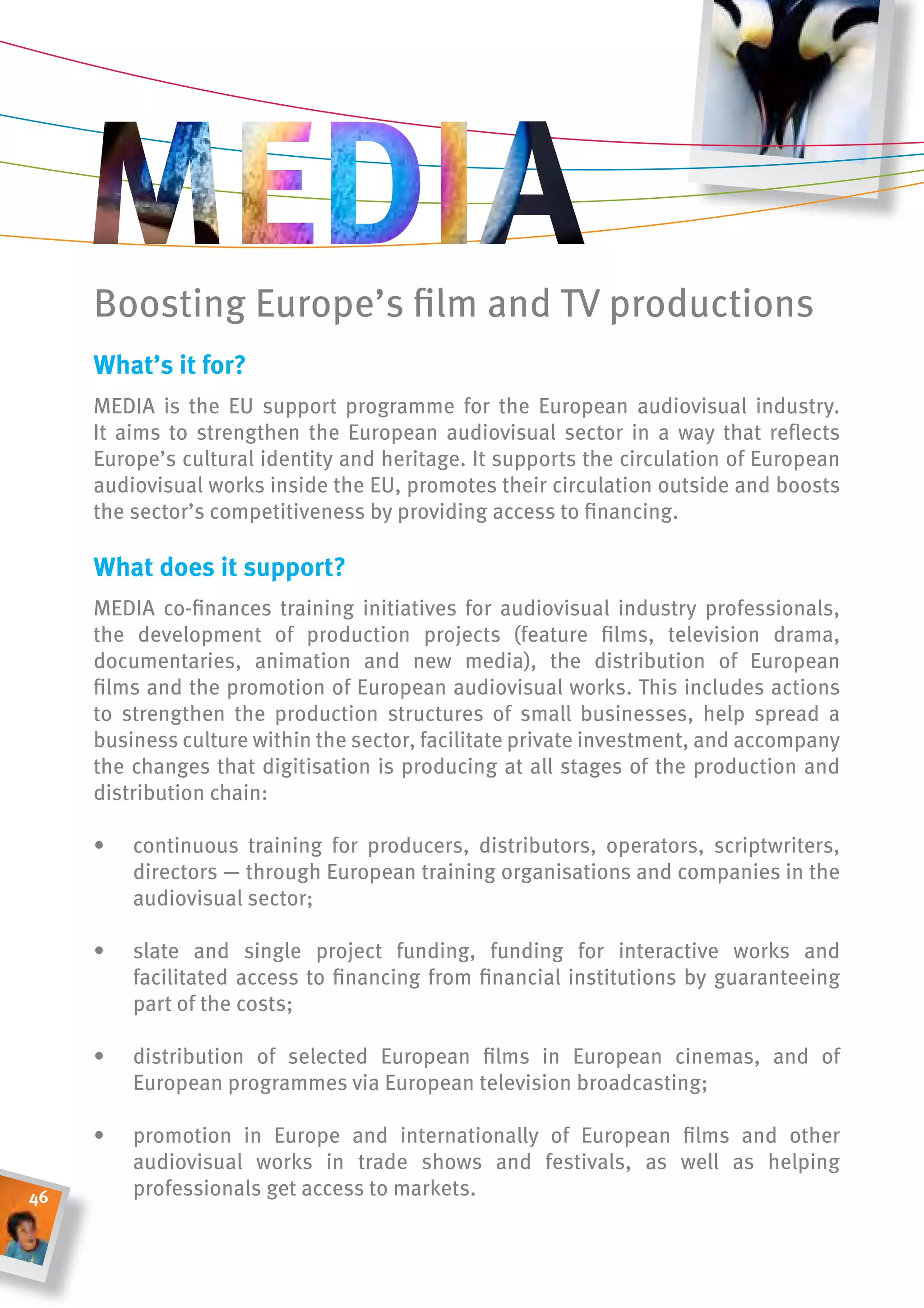 Boosting Europe’s film and TV productions
     What’s it for?
     MEDIA is the EU support programme for the European audiovisual industry.
     It aims to strengthen the European audiovisual sector in a way that reflects
     Europe’s cultural identity and heritage. It supports the circulation of European
     audiovisual works inside the EU, promotes their circulation outside and boosts
     the sector’s competitiveness by providing access to financing.

     What does it support?
     MEDIA co-finances training initiatives for audiovisual industry professionals,
     the development of production projects (feature films, television drama,
     documentaries, animation and new media), the distribution of European
     films and the promotion of European audiovisual works. This includes actions
     to strengthen the production structures of small businesses, help spread a
     business culture within the sector, facilitate private investment, and accompany
     the changes that digitisation is producing at all stages of the production and
     distribution chain:

     •   continuous training for producers, distributors, operators, scriptwriters,
         directors — through European training organisations and companies in the
         audiovisual sector;

     •   slate and single project funding, funding for interactive works and
         facilitated access to financing from financial institutions by guaranteeing
         part of the costs;

     •   distribution of selected European films in European cinemas, and of
         European programmes via European television broadcasting;

     •   promotion in Europe and internationally of European films and other
         audiovisual works in trade shows and festivals, as well as helping
46       professionals get access to markets.
 