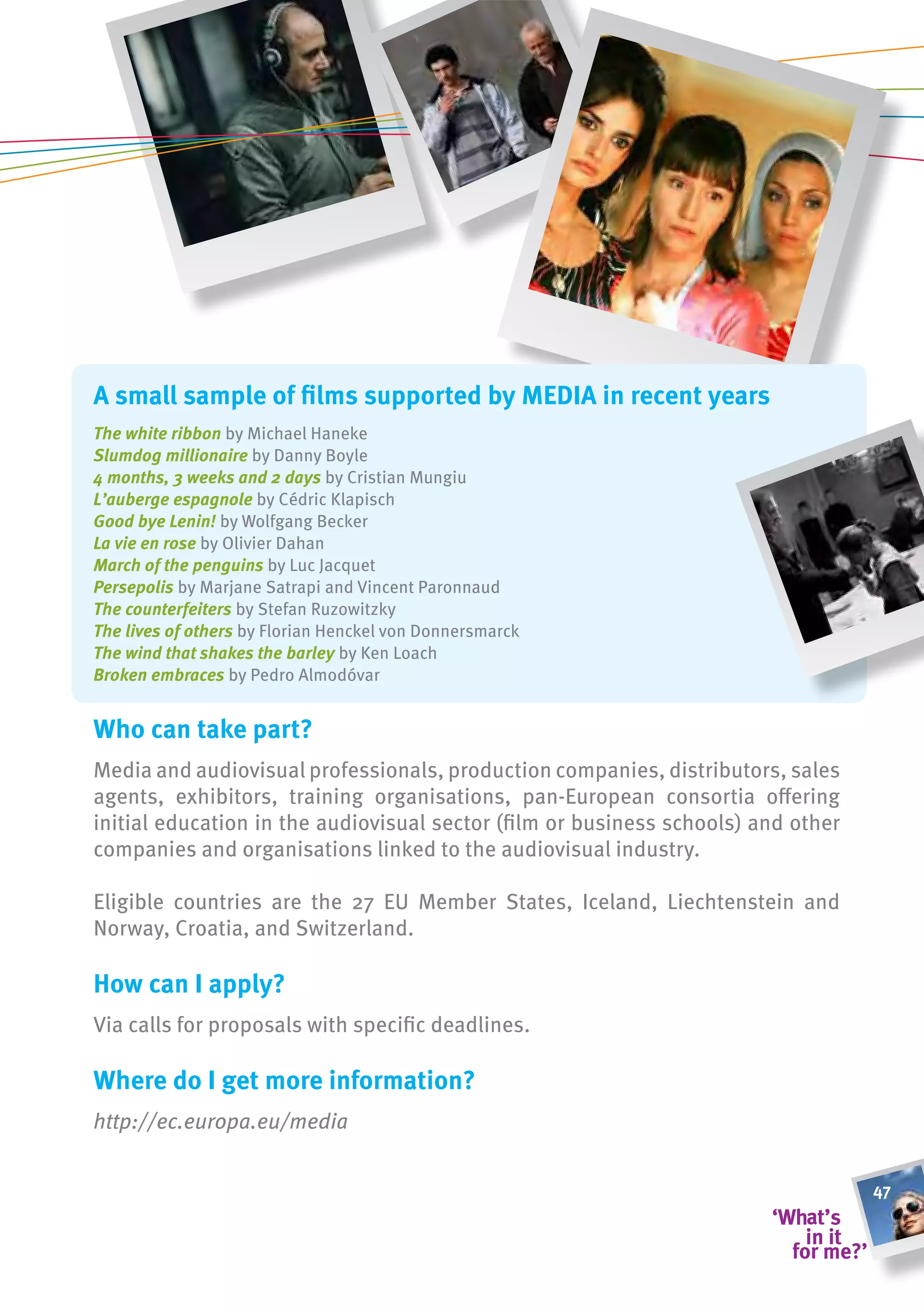 a small sample of films supported by meDia in recent years
The white ribbon by Michael Haneke
Slumdog millionaire by Danny Boyle
4 months, 3 weeks and 2 days by Cristian Mungiu
L’auberge espagnole by Cédric Klapisch
Good bye Lenin! by Wolfgang Becker
La vie en rose by Olivier Dahan
March of the penguins by Luc Jacquet
Persepolis by Marjane Satrapi and Vincent Paronnaud
The counterfeiters by Stefan Ruzowitzky
The lives of others by Florian Henckel von Donnersmarck
The wind that shakes the barley by Ken Loach
Broken embraces by Pedro Almodóvar


Who can take part?
Media and audiovisual professionals, production companies, distributors, sales
agents, exhibitors, training organisations, pan-European consortia offering
initial education in the audiovisual sector (film or business schools) and other
companies and organisations linked to the audiovisual industry.

Eligible countries are the 27 EU Member States, Iceland, Liechtenstein and
Norway, Croatia, and Switzerland.

how can i apply?
Via calls for proposals with specific deadlines.

Where do i get more information?
http://ec.europa.eu/media


                                                                                   47
 