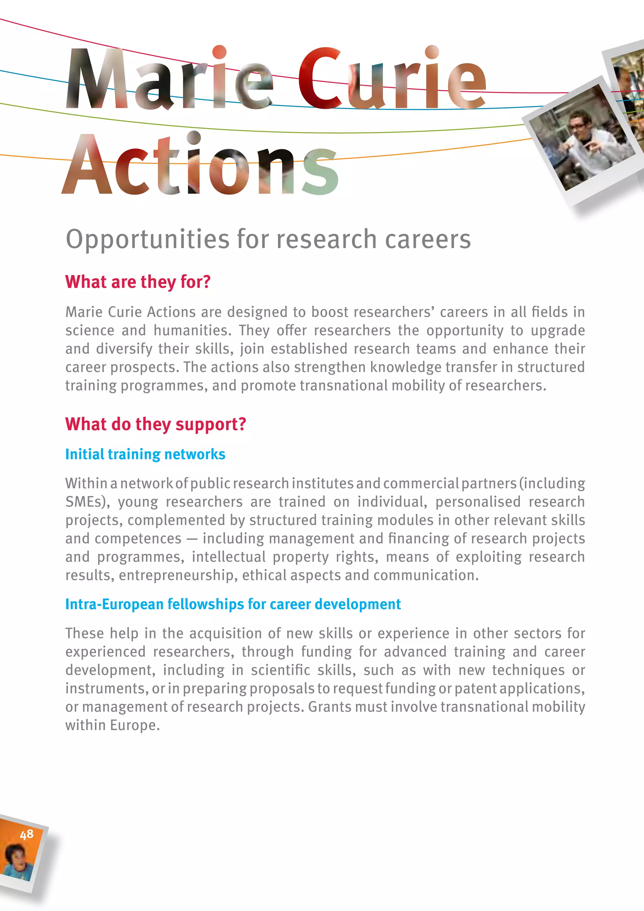 Opportunities for research careers
     What are they for?
     Marie Curie Actions are designed to boost researchers’ careers in all fields in
     science and humanities. They offer researchers the opportunity to upgrade
     and diversify their skills, join established research teams and enhance their
     career prospects. The actions also strengthen knowledge transfer in structured
     training programmes, and promote transnational mobility of researchers.

     What do they support?
     initial training networks
     Within a network of public research institutes and commercial partners (including
     SMEs), young researchers are trained on individual, personalised research
     projects, complemented by structured training modules in other relevant skills
     and competences — including management and financing of research projects
     and programmes, intellectual property rights, means of exploiting research
     results, entrepreneurship, ethical aspects and communication.
     intra-european fellowships for career development
     These help in the acquisition of new skills or experience in other sectors for
     experienced researchers, through funding for advanced training and career
     development, including in scientific skills, such as with new techniques or
     instruments, or in preparing proposals to request funding or patent applications,
     or management of research projects. grants must involve transnational mobility
     within Europe.




48
 