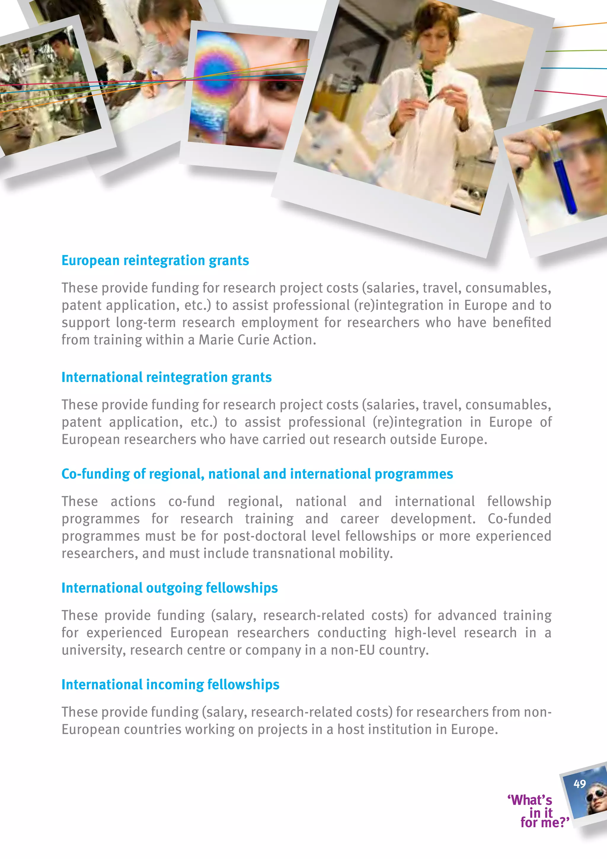 european reintegration grants
These provide funding for research project costs (salaries, travel, consumables,
patent application, etc.) to assist professional (re)integration in Europe and to
support long-term research employment for researchers who have benefited
from training within a Marie Curie Action.

international reintegration grants
These provide funding for research project costs (salaries, travel, consumables,
patent application, etc.) to assist professional (re)integration in Europe of
European researchers who have carried out research outside Europe.

co-funding of regional, national and international programmes
These actions co-fund regional, national and international fellowship
programmes for research training and career development. Co-funded
programmes must be for post-doctoral level fellowships or more experienced
researchers, and must include transnational mobility.

international outgoing fellowships
These provide funding (salary, research-related costs) for advanced training
for experienced European researchers conducting high-level research in a
university, research centre or company in a non-EU country.

international incoming fellowships
These provide funding (salary, research-related costs) for researchers from non-
European countries working on projects in a host institution in Europe.


                                                                                    49
 