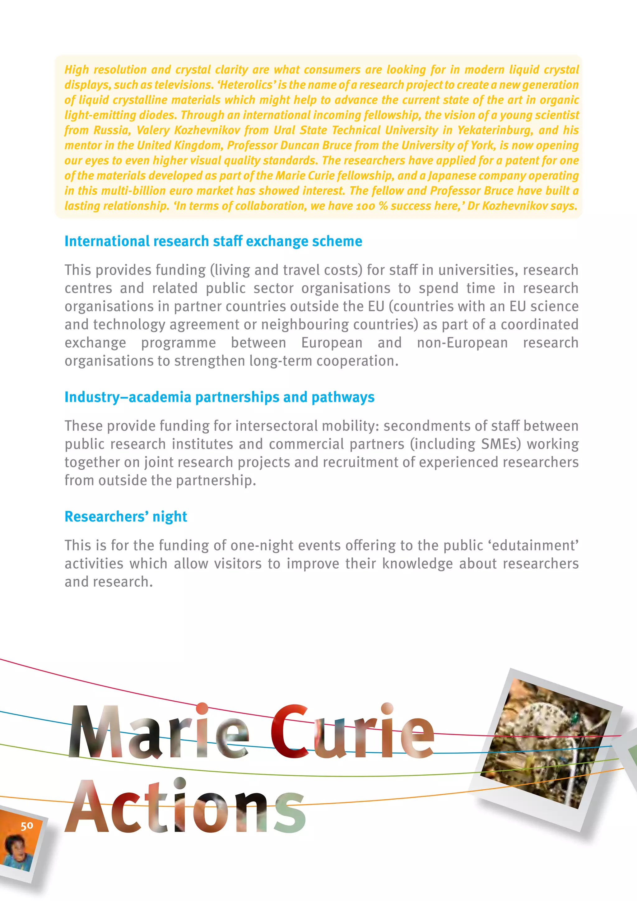 High resolution and crystal clarity are what consumers are looking for in modern liquid crystal
     displays, such as televisions. ‘Heterolics’ is the name of a research project to create a new generation
     of liquid crystalline materials which might help to advance the current state of the art in organic
     light-emitting diodes. Through an international incoming fellowship, the vision of a young scientist
     from Russia, Valery Kozhevnikov from Ural State Technical University in Yekaterinburg, and his
     mentor in the United Kingdom, Professor Duncan Bruce from the University of York, is now opening
     our eyes to even higher visual quality standards. The researchers have applied for a patent for one
     of the materials developed as part of the Marie Curie fellowship, and a Japanese company operating
     in this multi-billion euro market has showed interest. The fellow and Professor Bruce have built a
     lasting relationship. ‘In terms of collaboration, we have 100 % success here,’ Dr Kozhevnikov says.

     international research staff exchange scheme
     This provides funding (living and travel costs) for staff in universities, research
     centres and related public sector organisations to spend time in research
     organisations in partner countries outside the EU (countries with an EU science
     and technology agreement or neighbouring countries) as part of a coordinated
     exchange programme between European and non-European research
     organisations to strengthen long-term cooperation.

     industry–academia partnerships and pathways
     These provide funding for intersectoral mobility: secondments of staff between
     public research institutes and commercial partners (including SMEs) working
     together on joint research projects and recruitment of experienced researchers
     from outside the partnership.

     researchers’ night
     This is for the funding of one-night events offering to the public ‘edutainment’
     activities which allow visitors to improve their knowledge about researchers
     and research.




50
 