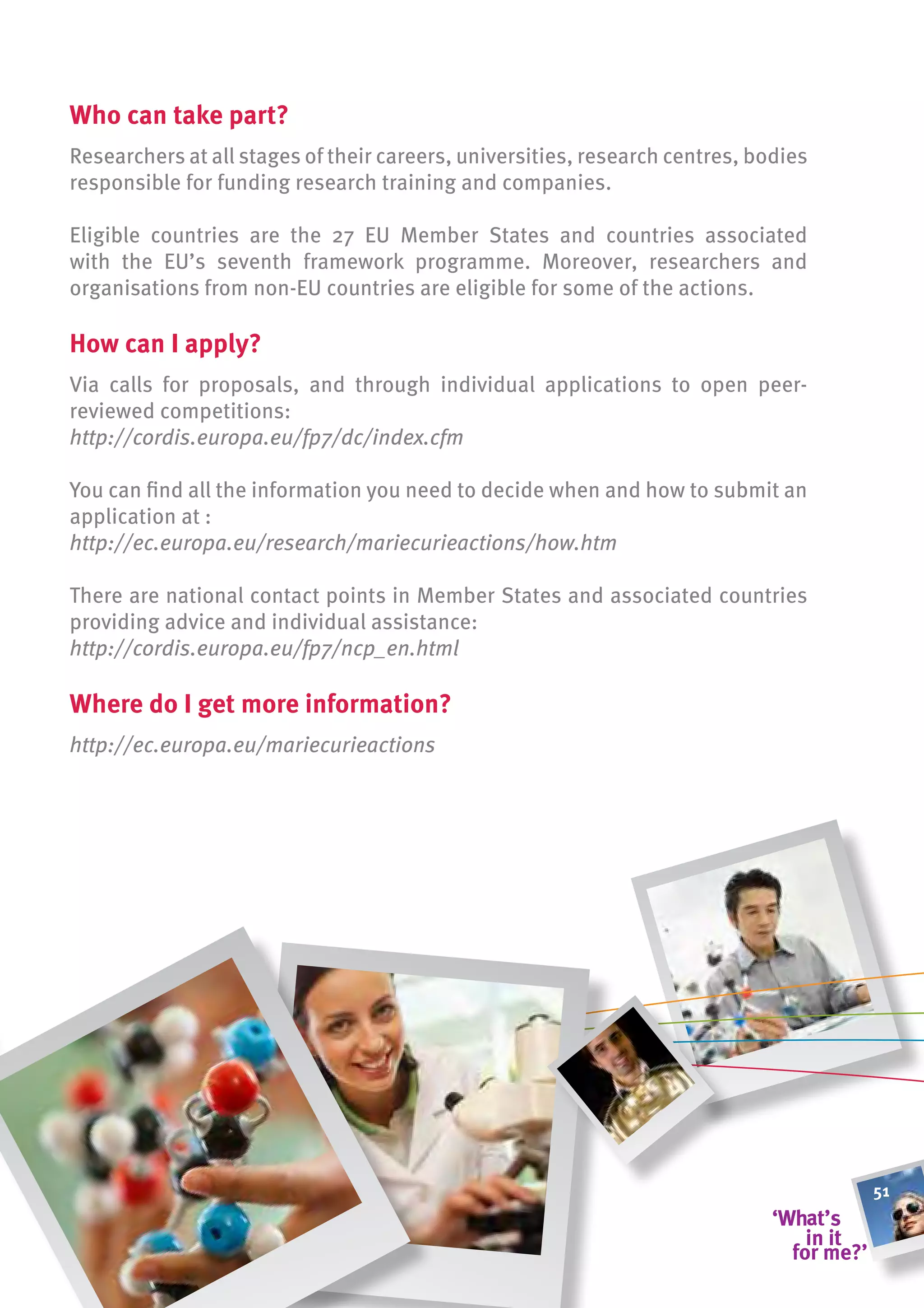 Who can take part?
Researchers at all stages of their careers, universities, research centres, bodies
responsible for funding research training and companies.

Eligible countries are the 27 EU Member States and countries associated
with the EU’s seventh framework programme. Moreover, researchers and
organisations from non-EU countries are eligible for some of the actions.

how can i apply?
Via calls for proposals, and through individual applications to open peer-
reviewed competitions:
http://cordis.europa.eu/fp7/dc/index.cfm

You can find all the information you need to decide when and how to submit an
application at :
http://ec.europa.eu/research/mariecurieactions/how.htm

There are national contact points in Member States and associated countries
providing advice and individual assistance:
http://cordis.europa.eu/fp7/ncp_en.html

Where do i get more information?
http://ec.europa.eu/mariecurieactions




                                                                                     51
 