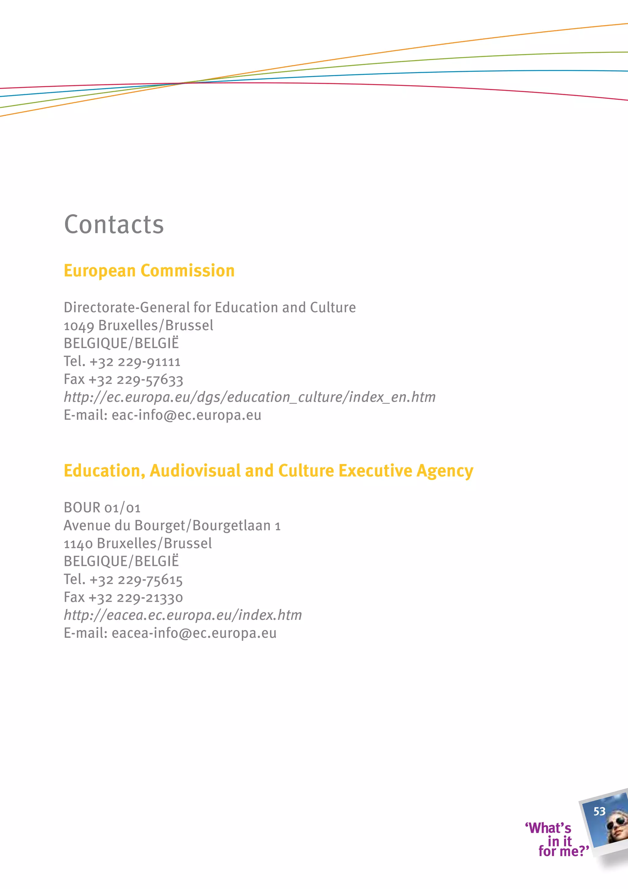 Contacts
european commission

Directorate-general for Education and Culture
1049 Bruxelles/Brussel
BELgIQUE/BELgIË
Tel. +32 229-91111
Fax +32 229-57633
http://ec.europa.eu/dgs/education_culture/index_en.htm
E-mail: eac-info@ec.europa.eu


education, audiovisual and culture executive agency

BOUR 01/01
Avenue du Bourget/Bourgetlaan 1
1140 Bruxelles/Brussel
BELgIQUE/BELgIË
Tel. +32 229-75615
Fax +32 229-21330
http://eacea.ec.europa.eu/index.htm
E-mail: eacea-info@ec.europa.eu




                                                         53
 