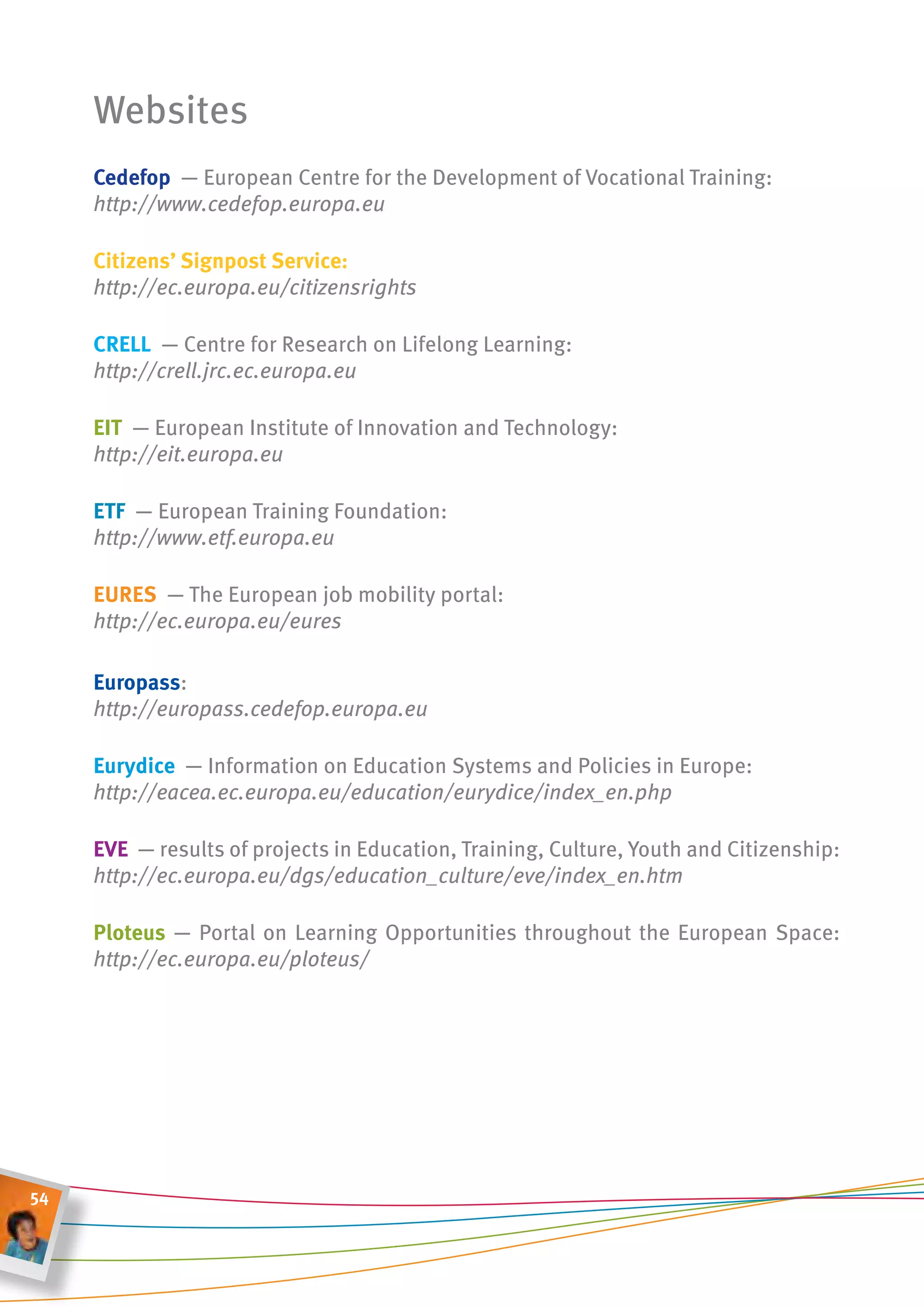 Websites
     cedefop ― European Centre for the Development of Vocational Training:
     http://www.cedefop.europa.eu

     citizens’ signpost service:
     http://ec.europa.eu/citizensrights

     crell ― Centre for Research on Lifelong Learning:
     http://crell.jrc.ec.europa.eu

     eit ― European Institute of Innovation and Technology:
     http://eit.europa.eu

     etf ― European Training Foundation:
     http://www.etf.europa.eu

     eures ― The European job mobility portal:
     http://ec.europa.eu/eures

     europass:
     http://europass.cedefop.europa.eu

     eurydice ― Information on Education Systems and Policies in Europe:
     http://eacea.ec.europa.eu/education/eurydice/index_en.php

     eve ― results of projects in Education, Training, Culture, Youth and Citizenship:
     http://ec.europa.eu/dgs/education_culture/eve/index_en.htm

     Ploteus ― Portal on Learning Opportunities throughout the European Space:
     http://ec.europa.eu/ploteus/




54
 