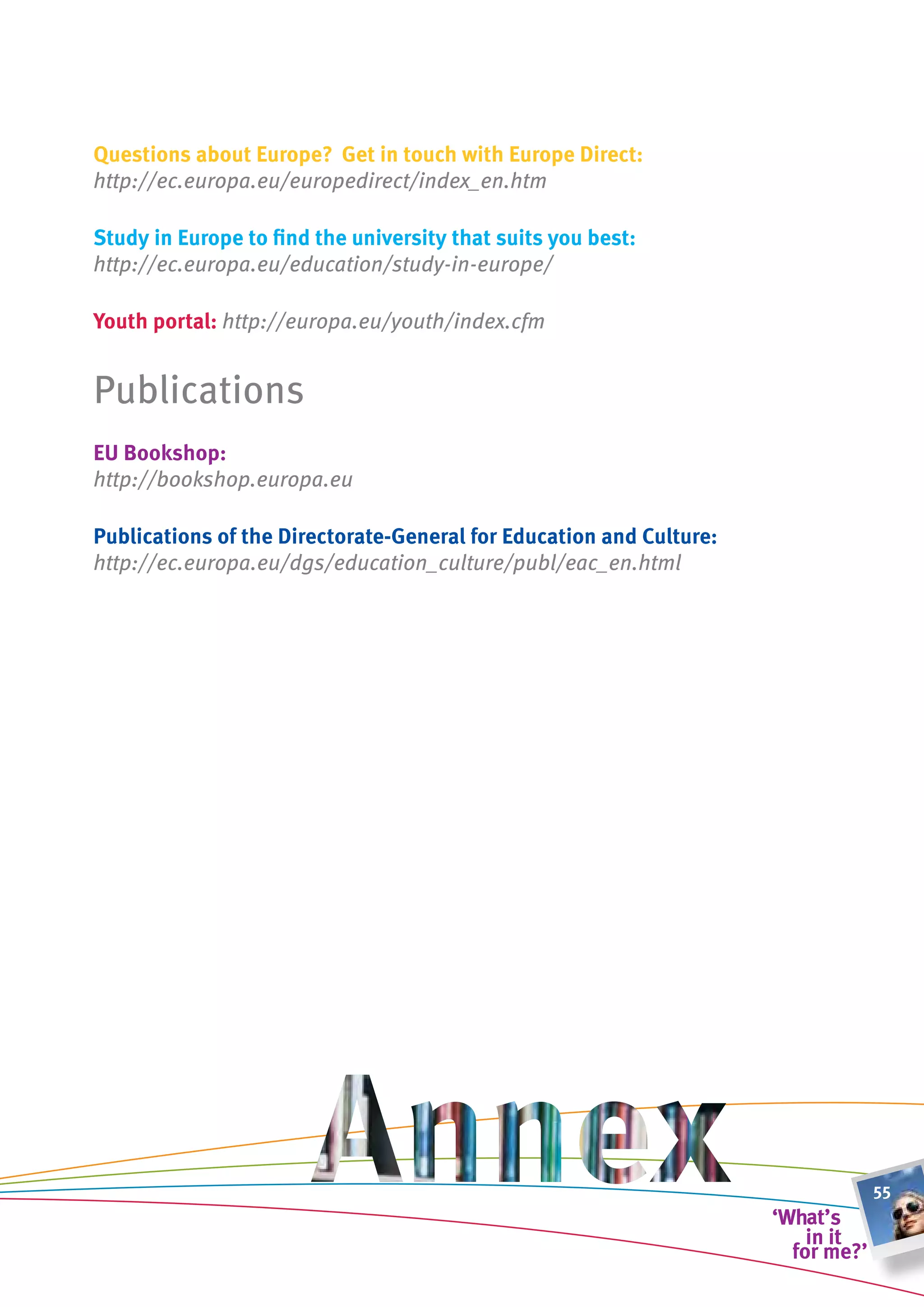 Questions about europe? get in touch with europe Direct:
http://ec.europa.eu/europedirect/index_en.htm

study in europe to find the university that suits you best:
http://ec.europa.eu/education/study-in-europe/

youth portal: http://europa.eu/youth/index.cfm	


Publications
eu bookshop:
http://bookshop.europa.eu

Publications of the Directorate-general for education and culture:
http://ec.europa.eu/dgs/education_culture/publ/eac_en.html




                                                                     55
 