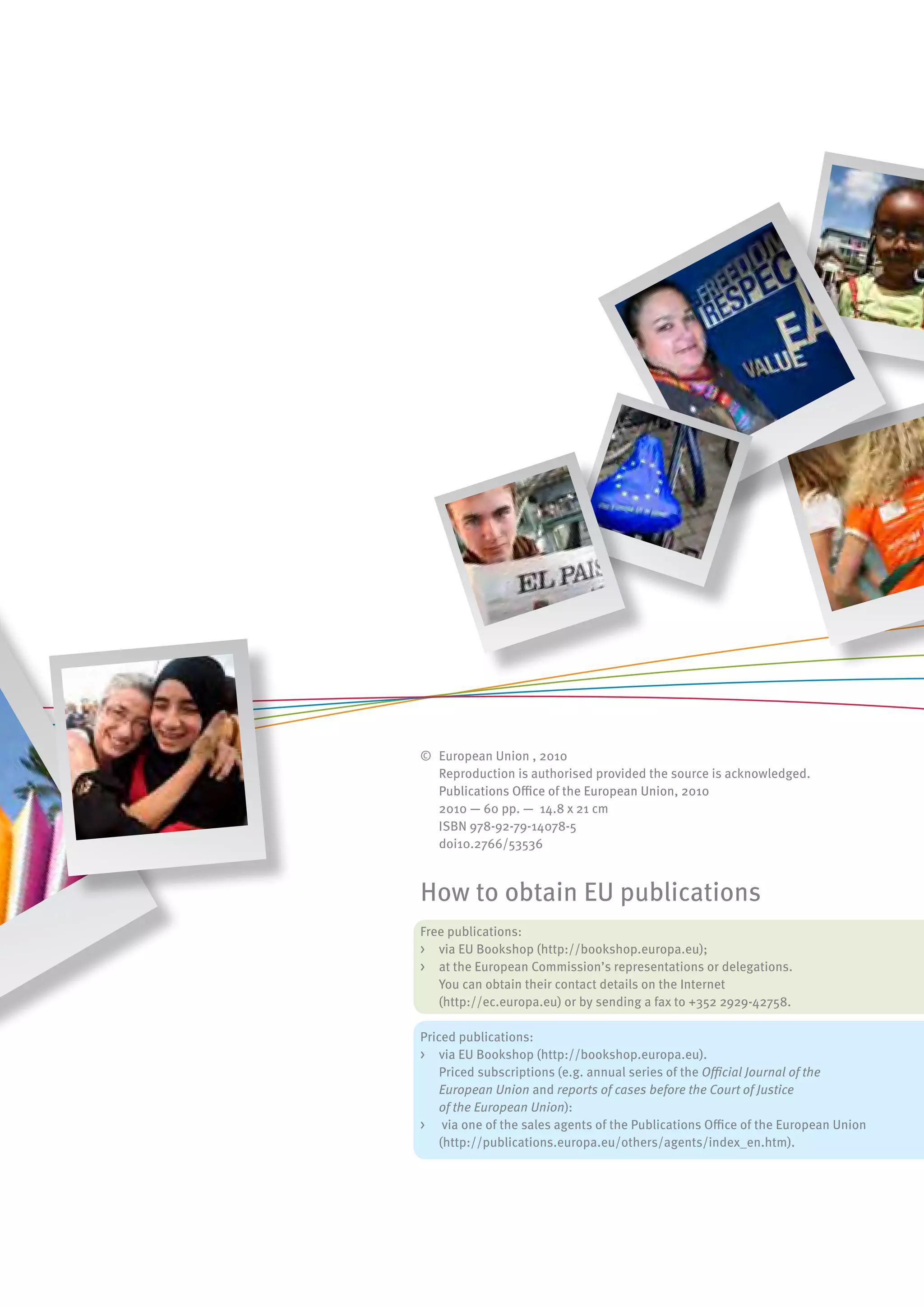 © European Union , 2010
  Reproduction is authorised provided the source is acknowledged.
  Publications Office of the European Union, 2010
  2010 — 60 pp. — 14.8 x 21 cm
  ISBN 978-92-79-14078-5
  doi10.2766/53536



How to obtain EU publications
Free publications:
> via EU Bookshop (http://bookshop.europa.eu);
> at the European Commission’s representations or delegations.
   You can obtain their contact details on the Internet
   (http://ec.europa.eu) or by sending a fax to +352 2929-42758.

Priced publications:
> via EU Bookshop (http://bookshop.europa.eu).
    Priced subscriptions (e.g. annual series of the Official Journal of the
    European Union and reports of cases before the Court of Justice
    of the European Union):
> via one of the sales agents of the Publications Office of the European Union
    (http://publications.europa.eu/others/agents/index_en.htm).
 