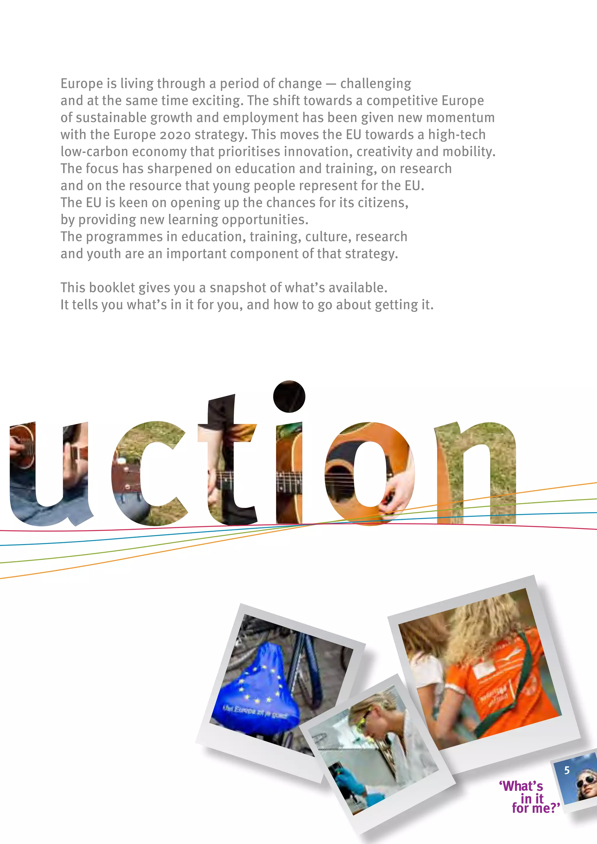 Europe is living through a period of change — challenging
and at the same time exciting. The shift towards a competitive Europe
of sustainable growth and employment has been given new momentum
with the Europe 2020 strategy. This moves the EU towards a high-tech
low-carbon economy that prioritises innovation, creativity and mobility.
The focus has sharpened on education and training, on research
and on the resource that young people represent for the EU.
The EU is keen on opening up the chances for its citizens,
by providing new learning opportunities.
The programmes in education, training, culture, research
and youth are an important component of that strategy.

This booklet gives you a snapshot of what’s available.
It tells you what’s in it for you, and how to go about getting it.




                                                                           5
 