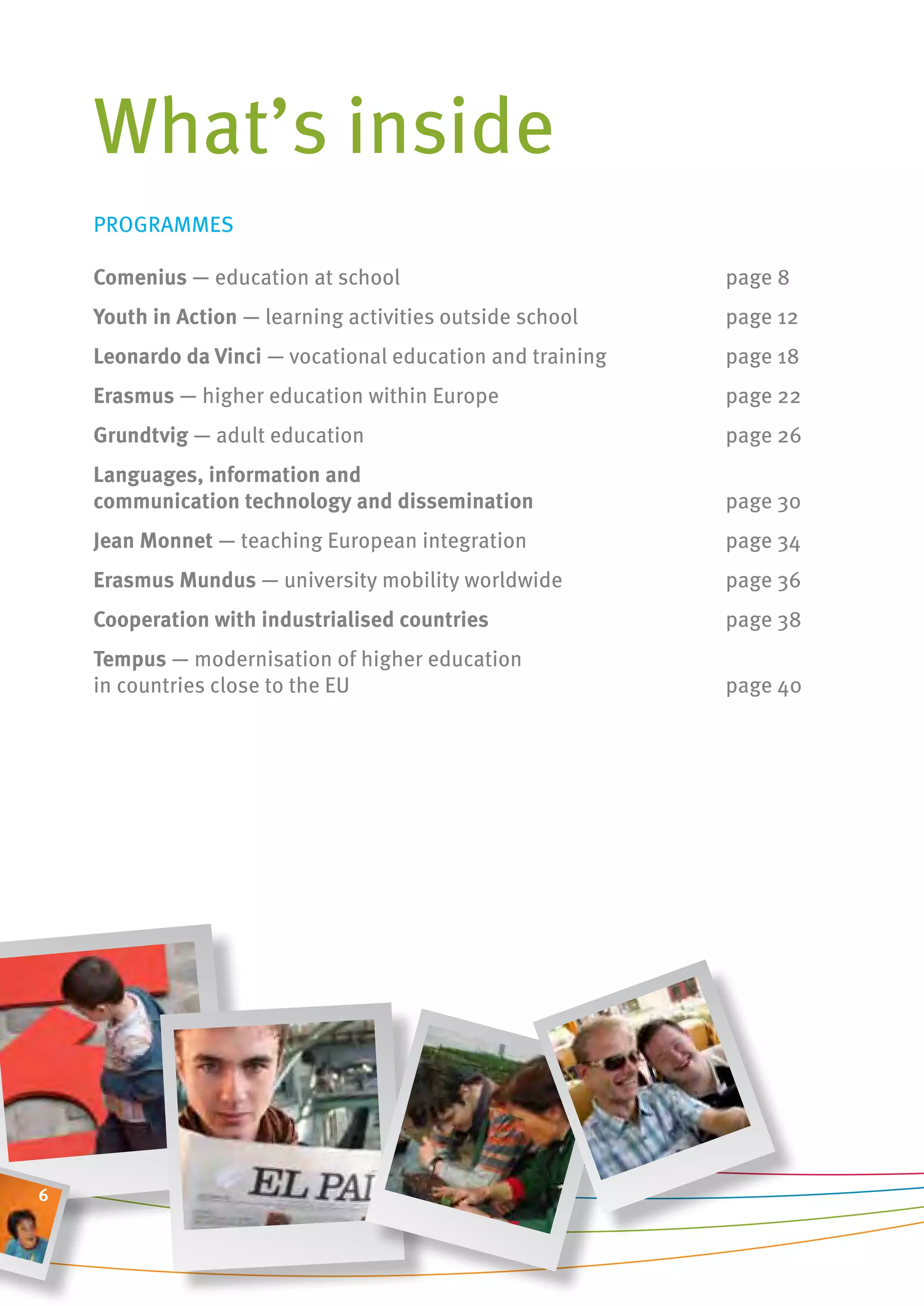 What’s inside
    PROgRAMMES

    comenius — education at school                          page 8
    youth in action — learning activities outside school    page 12
    leonardo da vinci — vocational education and training   page 18
    erasmus — higher education within Europe                page 22
    grundtvig — adult education                             page 26
    languages, information and
    communication technology and dissemination              page 30
    Jean monnet — teaching European integration             page 34
    erasmus mundus — university mobility worldwide          page 36
    cooperation with industrialised countries               page 38
    tempus — modernisation of higher education
    in countries close to the EU                            page 40




6
 