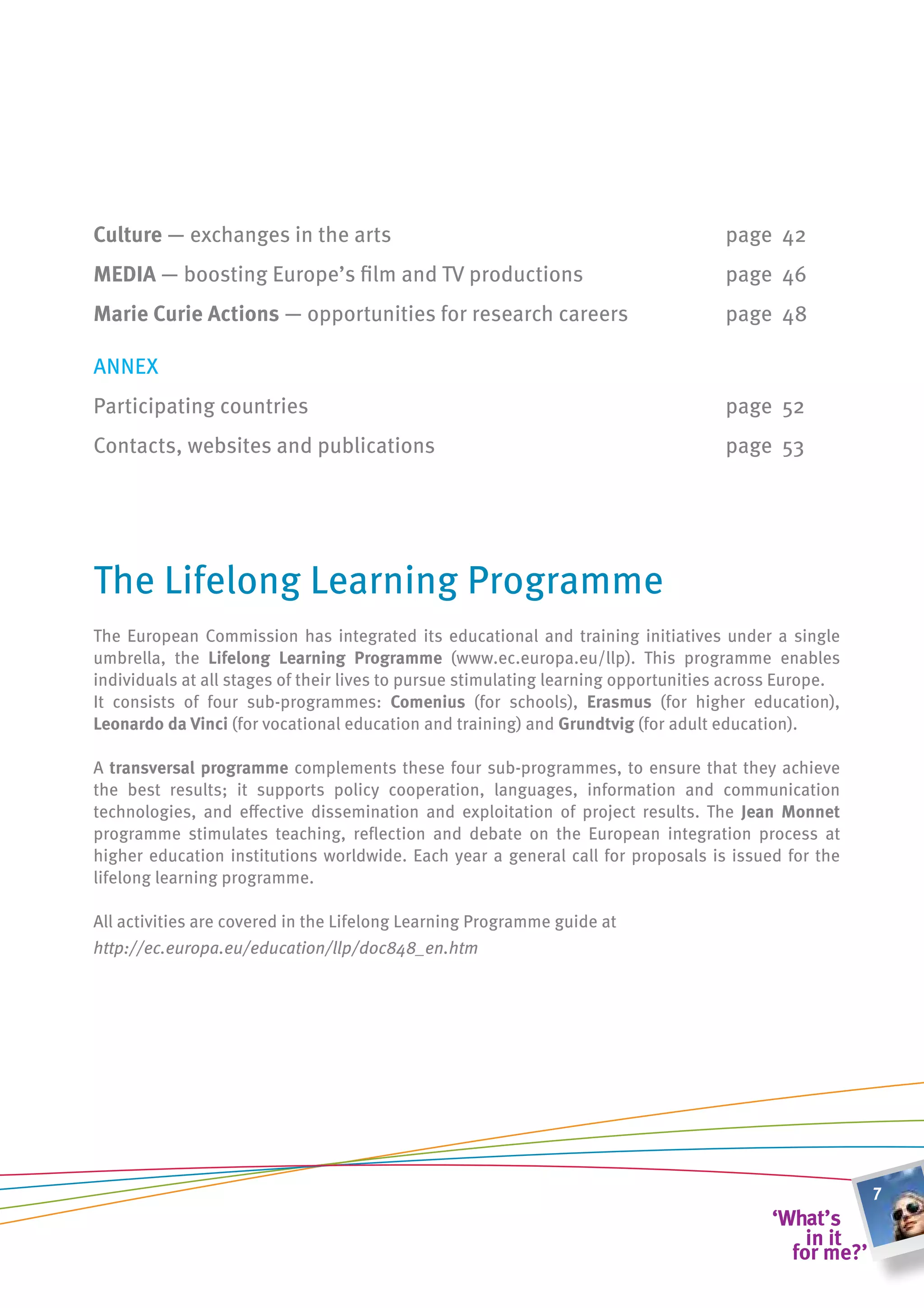 culture — exchanges in the arts                                                     page 42
meDia — boosting Europe’s film and TV productions                                   page 46
marie curie actions — opportunities for research careers                            page 48

ANNEx
Participating countries                                                             page 52
Contacts, websites and publications                                                 page 53




The Lifelong Learning Programme
The European Commission has integrated its educational and training initiatives under a single
umbrella, the lifelong learning Programme (www.ec.europa.eu/llp). This programme enables
individuals at all stages of their lives to pursue stimulating learning opportunities across Europe.
It consists of four sub-programmes: comenius (for schools), erasmus (for higher education),
leonardo da vinci (for vocational education and training) and grundtvig (for adult education).

A transversal programme complements these four sub-programmes, to ensure that they achieve
the best results; it supports policy cooperation, languages, information and communication
technologies, and effective dissemination and exploitation of project results. The Jean monnet
programme stimulates teaching, reflection and debate on the European integration process at
higher education institutions worldwide. Each year a general call for proposals is issued for the
lifelong learning programme.

All activities are covered in the Lifelong Learning Programme guide at
http://ec.europa.eu/education/llp/doc848_en.htm




                                                                                                       7
 