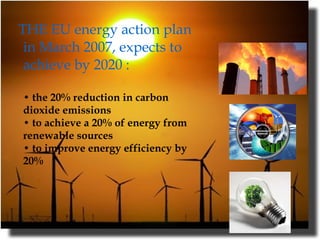 THE EU energy action plan in March 2007, expects to achieve by 2020 :      • the 20% reduction in carbon dioxide emissions  • to achieve a 20% of energy from renewable sources  • to improve energy efficiency by 20%  