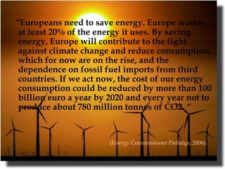 "Europeans need to save energy. Europe wastes at least 20% of the energy it uses. By saving energy, Europe will contribute to the fight against climate change and reduce consumption, which for now are on the rise, and the dependence on fossil fuel imports from third countries. If we act now, the cost of our energy consumption could be reduced by more than 100 billion euro a year by 2020 and every year not to produce about 780 million tonnes of CO2. “ (Energy Commissioner Piebalgs, 2006).   