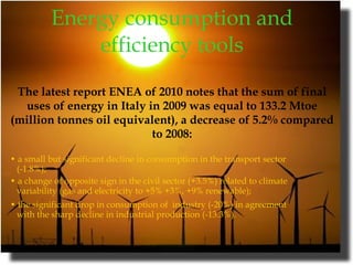 Energy consumption and efficiency tools The latest report ENEA of 2010 notes that the sum of final uses of energy in Italy in 2009 was equal to 133.2 Mtoe (million tonnes oil equivalent), a decrease of 5.2% compared to 2008: •  a small but significant decline in consumption in the transport sector (-1.8%);  •  a change of opposite sign in the civil sector (+3.5%) related to climate variability (gas and electricity to +5% +3%, +9% renewable);  •  the significant drop in consumption of  industry (-20%) in agreement with the sharp decline in industrial production (-13.3%).     