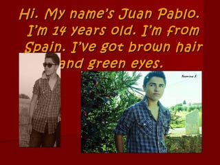 Hi. My name’s Juan Pablo. I’m 14 years old. I’m from Spain. I’ve got brown hair and green eyes.  