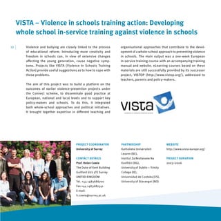 VISTA – Violence in schools training action: Developing
      whole school in-service training against violence in schools
12   |   Violence and bullying are closely linked to the process      organisational approaches that contribute to the devel-
         of educational reform. Introducing more creativity and       opment of a whole-school approach to preventing violence
         freedom in schools can, in view of extensive changes         in schools. The main output was a one-week European
         aﬀecting the young generation, cause negative symp-          in-service training course with an accompanying training
         toms. Projects like VISTA (Violence In Schools Training      manual and website. eLearning courses based on these
         Action) provide useful suggestions as to how to cope with    materials are still successfully provided by its successor
         these problems.                                              project, VISTOP (http://www.vistop.org/), addressed to
                                                                      teachers, parents and policy-makers.
         The aim of this project was to build a platform on the
         outcomes of earlier violence-prevention projects under
         the Connect scheme, to disseminate good practice at
         European, national and local levels and to support key
         policy-makers and schools. To do this, it integrated
         both whole-school approaches and political initiatives.
         It brought together expertise in diﬀerent teaching and




                                          PROJECT COORDINATOR         PARTNERSHIP                      WEBSITE
                                          University of Surrey        Katholieke Universiteit          http://www.vista-europe.org/
                                                                      Leuven (BE),
                                          CONTACT DETAILS             Institut Za Reshavane Na         PROJECT DURATION
                                          Prof. Helen Cowie           Konﬂikti (BG),                   2003–2006
                                          The Duke of Kent Building   University of Dublin – Trinity
                                          Guilford GU2 5TE Surrey     College (IE),
                                          UNITED KINGDOM              Universidad de Cordoba (ES),
                                          Tel. +44 1483686700         University of Stavanger (NO)
                                          Fax +44 1483682541
                                          E-mail:
                                          h.cowie@surrey.ac.uk
 