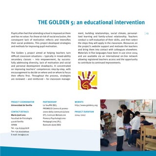 THE GOLDEN 5: an educational intervention
Pupils often feel that attending school is imposed on them        ment, building relationships, social climate, personal-      | 13
and has no value. For those at risk of social exclusion, the      ised learning and family-school relationship. Teachers
consequent lack of motivation reﬂects and intensiﬁes              conduct a self-evaluation of their skills, and then select
their social problems. This project developed strategies          the steps they will apply in the classroom. Resources on
and methods for improving pupil motivation.                       the project's website support and motivate the teachers
                                                                  and bring them into contact with colleagues elsewhere.
The Golden 5 project aimed at helping teachers turn               Materials in ﬁve languages have been in use since 2004
diﬃcult classroom situations – typically in mixed-ability         and are available via an international on-line network
secondary classes – into empowerment, by success-                 allowing registered teachers access and the opportunity
fully addressing diversity, lack of motivation and social         to contribute to continued improvements.
and personal development drawbacks. It concentrated
on improving teachers’ competences step-by-step, with
encouragement to decide on where and on whom to focus
their eﬀorts ﬁrst. Throughout the process, strategies
are reviewed – and reinforced – for classroom manage-




PROJECT COORDINATOR             PARTNERSHIP                    WEBSITE
Universidad de Sevilla          Le Souﬄé (BE),                 http://www.golden5.org
                                PROMECO Centro di promo-
CONTACT DETAILS                 zione della communicazione     PROJECT DURATION
María José Lera                 (IT), Centrum Metodczne        2004–2007
Facultad de Psicología          Pomocy Psychologiczno-
41018 Sevilla                   Pedagogicznej (PL),
SPAIN                           Ramsvik skole (NO)
Tel. +34 679597678
Fax +34 954559544
E-mail: lera@us.es
 