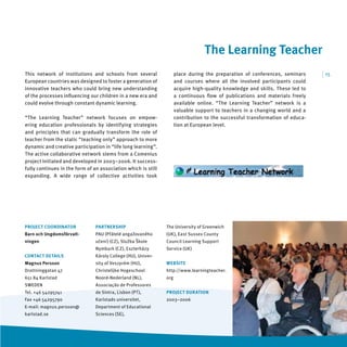 The Learning Teacher
This network of institutions and schools from several                place during the preparation of conferences, seminars     | 15
European countries was designed to foster a generation of            and courses where all the involved participants could
innovative teachers who could bring new understanding                acquire high-quality knowledge and skills. These led to
of the processes inﬂuencing our children in a new era and            a continuous ﬂow of publications and materials freely
could evolve through constant dynamic learning.                      available online. “The Learning Teacher” network is a
                                                                     valuable support to teachers in a changing world and a
“The Learning Teacher” network focuses on empow-                     contribution to the successful transformation of educa-
ering education professionals by identifying strategies              tion at European level.
and principles that can gradually transform the role of
teacher from the static “teaching only” approach to more
dynamic and creative participation in “life long learning”.
The active collaborative network stems from a Comenius
project initiated and developed in 2003–2006. It success-
fully continues in the form of an association which is still
expanding. A wide range of collective activities took




PROJECT COORDINATOR             PARTNERSHIP                    The University of Greenwich
Barn och Ungdomsförvalt-        PAU (Přátelé angažovaného      (UK), East Sussex County
ningen                          učení) (CZ), Služba Škole      Council Learning Support
                                Nymburk (CZ), Eszterházy       Service (UK)
CONTACT DETAILS                 Károly College (HU), Univer-
Magnus Persson                  sity of Veszprém (HU),         WEBSITE
Drottninggatan 47               Christelijke Hogeschool        http://www.learningteacher.
651 84 Karlstad                 Noord-Nederland (NL),          org
SWEDEN                          Associação de Professores
Tel. +46 54295741               de Sintra, Lisbon (PT),        PROJECT DURATION
Fax +46 54295790                Karlstads universitet,         2003–2006
E-mail: magnus.persson@         Department of Educational
karlstad.se                     Sciences (SE),
 