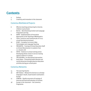 Contents
  3     Preface
  4     Creativity and innovation in the classroom

  Comenius Multilateral Projects

  6     Eﬀective teaching and learning for minority
        children in preschools
  7     BeCLIL – Benchmarking Content and Language
        Integrated Learning
  8     IIATM – Implementation of Innovative
        Approaches to the Teaching of Mathematics
  9     Think, Construct and Communicate: ICT as a
        virtual learning environment
  10    ECNLT – European Curricula in New
        Technologies and Language Teaching
  11    PRESENTIA – Training of School Education Staﬀ
        on School Absenteeism in students from
        12–16 years old
  12    VISTA – Violence in school training action:
        Developing whole school in-service training
        against violence in schools
  13    THE GOLDEN 5: an educational intervention
  14    Early Steps – Promoting health lifestyle and
        social interaction through physical education
        activities during pre-school years

  Comenius Networks

  15    The Learning Teacher
  16    DAF-Südost – Network for German as a foreign
        language in South, South Eastern and Eastern
        Europe
  17    SYNEVA – Quality assurance of synergy of
        Internal and External Evaluation of Schools
  18    Europe in the classroom – the Comenius
        Programme
 