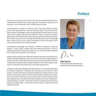 Preface
The more we try to peer into the future, the more we understand that the future                                             |3
challenges will require all our creative capacities. Fortunately creativity is not a
constant; it can be enhanced in each individual and in society.

School education can play an important role in boosting creativity. Schools
provide their pupils with the means to create new ideas. They can show them
how to combine knowledge in new and inspiring ways. Schools have an increas-
ingly diverse student population with diﬀerent cultural, social and economic
backgrounds and diﬀerent ways of learning, expressing their ideas and acting.
What is often experienced as a challenge to teaching can turn into an advantage
when schools focus on cross cultural exchange and use the diversity in their
classrooms to enhance the creativity of pupils.

Combining the knowledge and methods of diﬀerent disciplines, setting up
projects in which pupils manage their own learning processes as well as
supporting teamwork by pupils and teachers, can create favourable conditions
for creativity and innovation in the classroom.

In May 2008 Europe’s Education Ministers agreed to promote creativity and inno-
vation at all levels of education and training. Their conclusions support teachers’
professional role as learning facilitators and promoters of creativity. Promoting
                                                                                       Odile Quintin
creativity and innovation will be among the objectives for future European coop-
                                                                                       Director General for Education and
eration in education and will play and increasingly important role.
                                                                                       Culture of the European Commission

Through its support the Lifelong Learning Programme – the umbrella programme
for European cooperation in education and training from 2007 until 2013 – oﬀers
learners, teachers and trainers at all educational levels a unique chance to cross
borders, to experience new forms of learning and to boost creativity and innova-
tion. This brochure invites you to get to know some Comenius projects which
have developed new, innovative and creative solutions to common challenges in
school education in Europe. I hope that you will be inspired and start to look at
schools in a diﬀerent way – as the home of future inventors, creative artists and
imaginative minds.
 