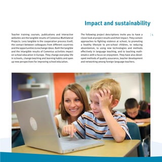 Impact and sustainability
Teacher training courses, publications and interactive       The following project descriptions invite you to have a         |5
websites are the tangible results of Comenius Multilateral   closer look at project results and their impact. They contain
Projects. Less tangible is the cooperation process itself,   approaches to ﬁghting violence at school, to promoting
the contact between colleagues from diﬀerent countries       a healthy lifestyle to pre-school children, to reducing
and the opportunities to exchange ideas. Both the tangible   absenteeism, to using new technologies and methods
and the intangible results of Comenius activities impact     eﬀectively in language teaching, and to teaching math-
on school education in Europe. They change everyday life     ematics with a focus on enjoyment. They have also devel-
in schools, change teaching and learning habits and open     oped methods of quality assurance, teacher development
up new perspectives for improving school education.          and networking among foreign language teachers.
 