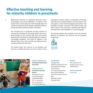 Eﬀective teaching and learning
     for minority children in preschools
6   |   Multicultural diversity can sometimes generate misun-          developed a teachers’ guide, a compendium of learning
        derstandings and serious diﬃculties. In response, this         materials and a training module to suit the needs of chil-
        project took a unique approach to the language issue and       dren aged 5–7 from minority language communities. This
        created a training course for Russian-speaking children in     provides for greater inclusion of the mother tongue and
        Estonia and Roma-speaking children in Slovakia.                home culture in the classroom, combined with eﬀective
                                                                       learning of the ‘state language’ as a second language.
        The innovation lies in proposing concrete solutions to
        improve the schooling of very young children from immi-        The Estonian project won recognition from the national
        grant families in two countries that have only recently        Ministry of Education and Science and the European
        joined the EU. The products and philosophy are, however,       Commission.
        transferable elsewhere, and could be applied in any
        Member State, old or new, and with very diﬀerent socio-
        cultural backgrounds and issues.

        The project opens new avenues to all educators and
        learners as mobility becomes ever more common. It has




                                          PROJECT COORDINATOR          PARTNERSHIP                    WEBSITE
                                          International Step by Step   Hea Algus (EE),                http://www.issa.nl/
                                          Association                  COSPE (Co-operation for the    program_equal_access.
                                                                       Development of Emerging        html#minority
                                          CONTACT DETAILS              Countries) (IT),
                                          Liana Ghent, Executive       International Step by Step     PROJECT DURATION
                                          Director                     Association (ISSA) (NL),       2004–2006
                                          Keizersgracht 62–64          Sardes Educational Services
                                          1015 CS Amsterdam            (NL),
                                          THE NETHERLANDS              Wide Open School
                                          Tel. +31 205207505           Foundation (SK)
                                          Fax +31 205207510
                                          E-mail: lghent@issa.hu
 