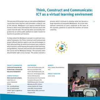 Think, Construct and Communicate:
                                                ICT as a virtual learning enviroment
The outcome of this project was an international WebQuest        process which continues to develop what has become a        |9
course that trains teachers and stimulates a didactic use        large repository of evaluated WebQuests. An active inter-
of the internet. WebQuest is an inquiry-oriented lesson          national community of users cooperate at the heart of
format in which most information that learners work with         this dynamic platform to extend the frontiers of human
comes from the web. The tool has been successfully inte-         creativity.
grated into an online public platform to make it easier for
teachers to provide such lessons.

To help embed the WebQuest concept in a solid and inno-
vative framework, the Think, Construct and Communicate
project oﬀered teachers ways to use new technologies in
their daily teaching. An online environment was created in
which teachers could improve the quality of their teaching,
and guidelines, manuals and tutorials were developed for
the course and for WebQuest design. The outcomes were
disseminated right across Europe. The project started a




PROJECT COORDINATOR            PARTNERSHIP                    WEBSITE
Centro de Formación del        Centro del Profesorado y de    http://www.cﬁevalladolid2.
Profesorado e Innovación       Recursos de Gijón (ES),        net/
Educativa Valladolid II        Centro del Profesorado y de
                               Recursos 1 de Zaragoza (ES),   PROJECT DURATION
CONTACT DETAILS                Centro Informazione            2002–2005
Alicia García de la Santa      Documentazione Inserimento
Calle Soto s/n                 Scolastico Stranieri (IT),
47010 Valladolid               RODN Wojewodzki Osrodek
SPAIN                          Metodyczny (PL), Univer-
Tel. +34 983587849             sitatea Valahia din Targo-
Fax +34 983260666              viste (RO), Universitatea
E-Mail: agarc123@alerce.       Babes-Bolyai (RO), Joensuun
pntic.mec.es                   Yliopisto (FI)
 