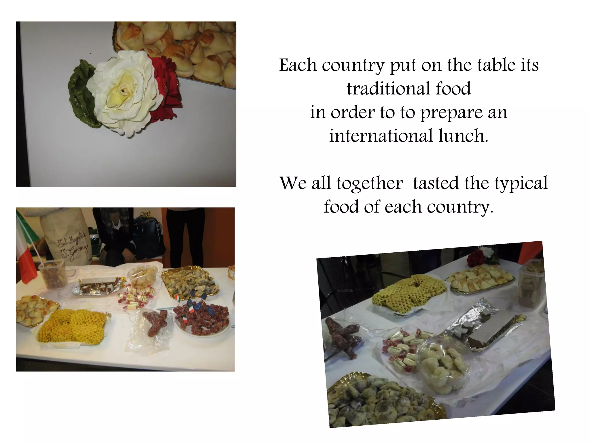 Each country put on the table its
        traditional food
   in order to to prepare an
      international lunch.

We all together tasted the typical
     food of each country.
 