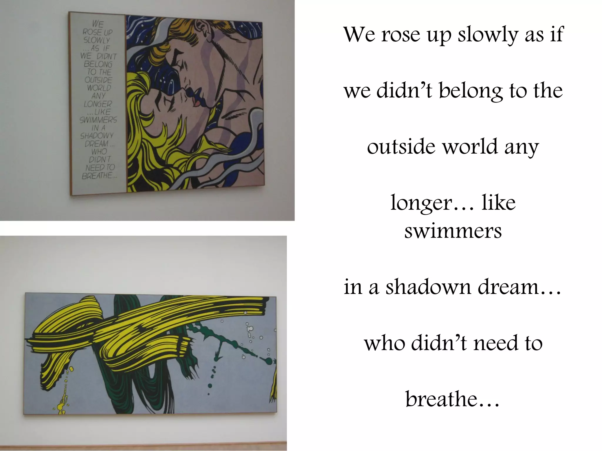 We rose up slowly as if

we didn’t belong to the

  outside world any

    longer… like
      swimmers

in a shadown dream…

  who didn’t need to

      breathe…
 