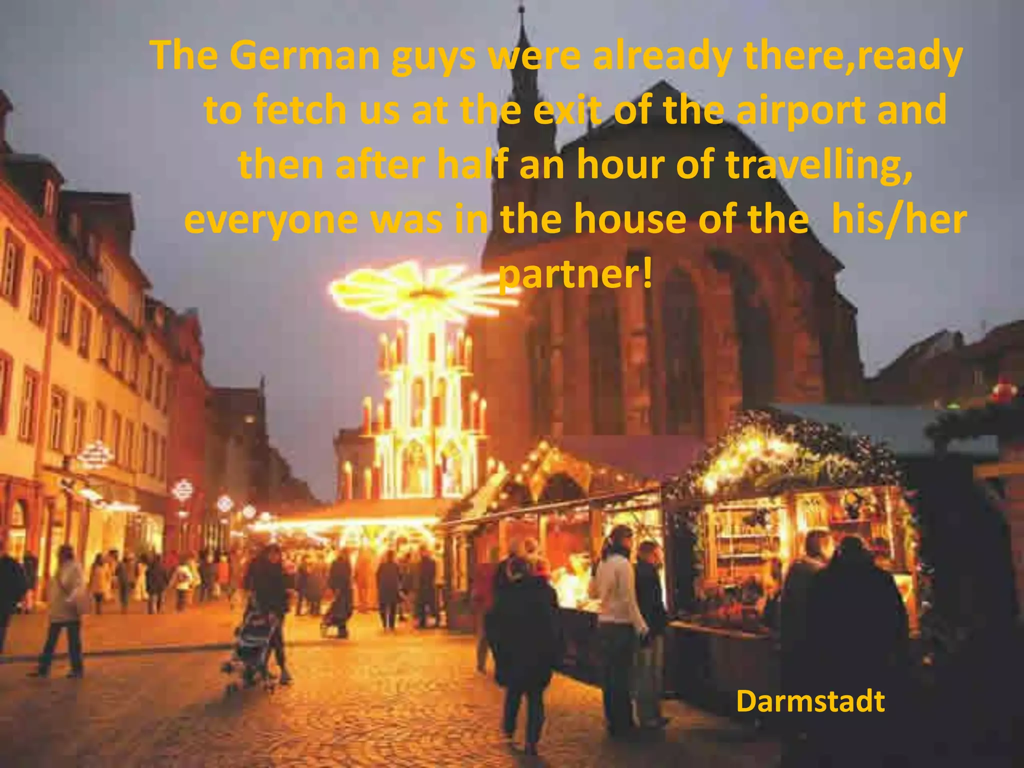 The German guys were already there,ready
  to fetch us at the exit of the airport and
    then after half an hour of travelling,
 everyone was in the house of the his/her
                   partner!




                               Darmstadt
 