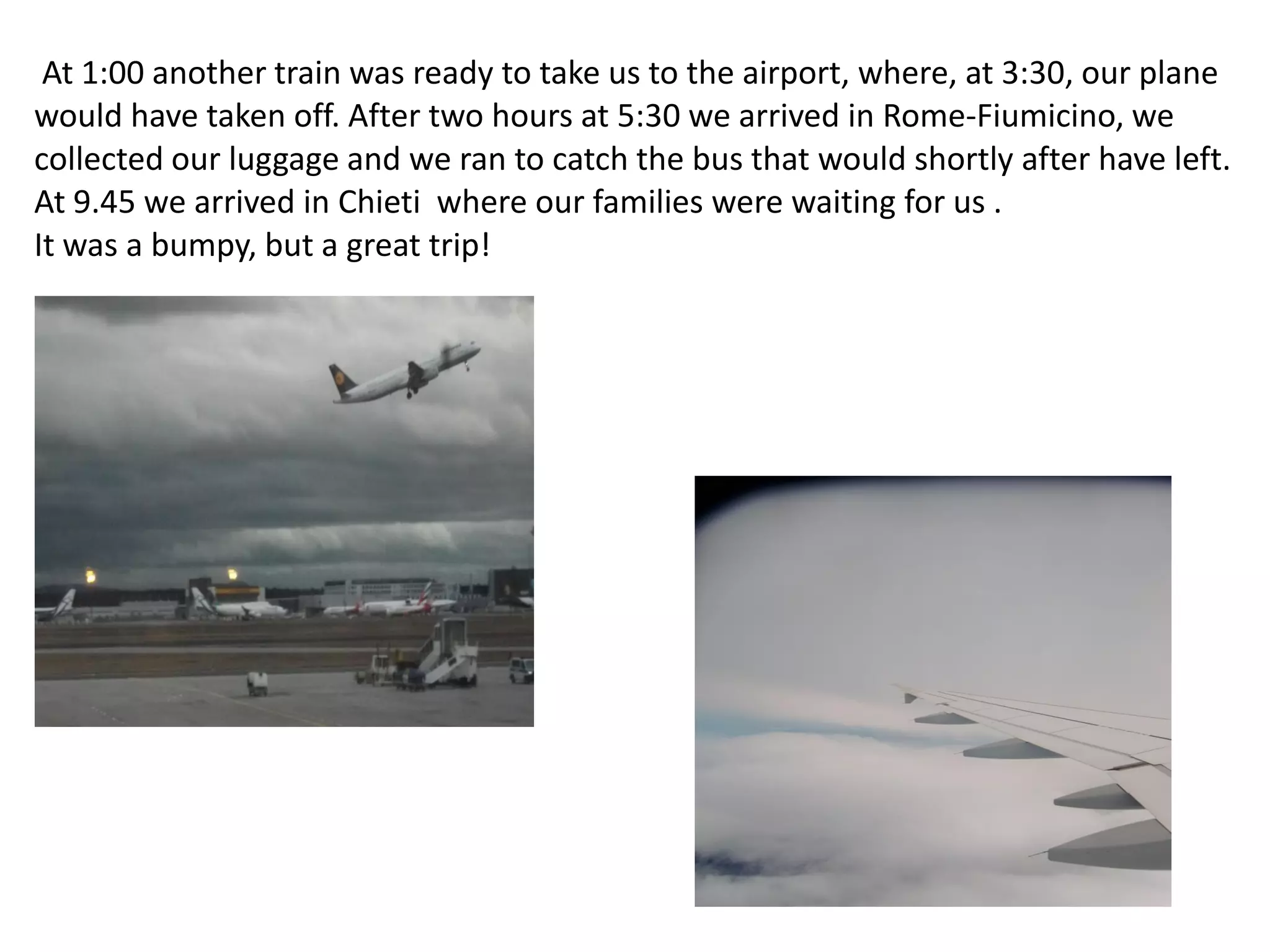 At 1:00 another train was ready to take us to the airport, where, at 3:30, our plane
would have taken off. After two hours at 5:30 we arrived in Rome-Fiumicino, we
collected our luggage and we ran to catch the bus that would shortly after have left.
At 9.45 we arrived in Chieti where our families were waiting for us .
It was a bumpy, but a great trip!
 
