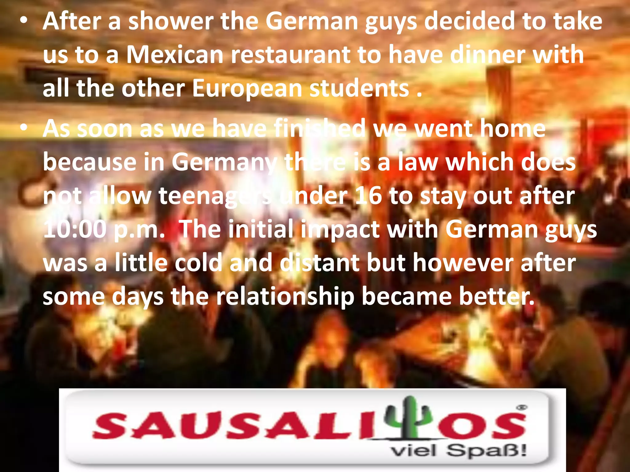 • After a shower the German guys decided to take
  us to a Mexican restaurant to have dinner with
  all the other European students .
• As soon as we have finished we went home
  because in Germany there is a law which does
  not allow teenagers under 16 to stay out after
  10:00 p.m. The initial impact with German guys
  was a little cold and distant but however after
  some days the relationship became better.
 