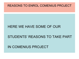 REASONS TO ENROL COMENIUS PROJECT




HERE WE HAVE SOME OF OUR

STUDENTS’ REASONS TO TAKE PART

IN COMENIUS PROJECT
 