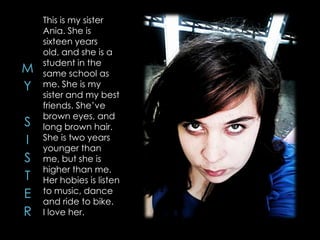 This is my sister
Ania. She is
sixteen years
old, and she is a
student in the
same school as
me. She is my
sister and my best
friends. She’ve
brown eyes, and
long brown hair.
She is two years
younger than
me, but she is
higher than me.
Her hobies is listen
to music, dance
and ride to bike.
I love her.
 