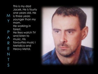 This is my dad
Jacek. He is fourty
one years old. He
is three years
younger than my
mom.
He working in
forest.
He likes watch TV
and listen to
music. His
favourites music i
Metalica and
Heavy Metal.
 