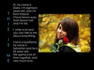 Hi, my name is
Daria. I’m eighteen
years old, and I’m
from Poland.
I have brown eyes,
short brown hair
and I’m tall.
I smile a lot and
you can talk to me
about everything.
I have a boyfriend,
his name is
Sebastian and he is
24 years old.
We spend a lot of
time together, and
very much love.
 