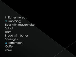 In Easter we eat:
 (morning)
Eggs with mayonnaise
Salad
Ham
Bread with butter
Sausages
 (afternoon)
Coffe
cake
 