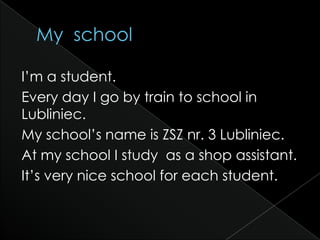 I’m a student.
Every day I go by train to school in
Lubliniec.
My school’s name is ZSZ nr. 3 Lubliniec.
At my school I study as a shop assistant.
It’s very nice school for each student.
 