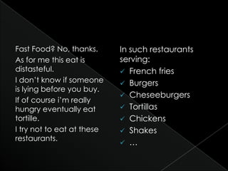 Fast Food? No, thanks.
As for me this eat is
distasteful.
I don’t know if someone
is lying before you buy.
If of course i’m really
hungry eventually eat
tortille.
I try not to eat at these
restaurants.
In such restaurants
serving:
 French fries
 Burgers
 Cheseeburgers
 Tortillas
 Chickens
 Shakes
 …
 